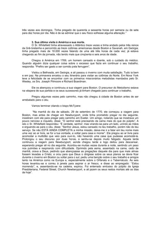 três vezes aos domingos. Tinha pregado de quarenta a sessenta horas por semana ou de sete
para dez horas por dia. Não é de se admirar que o seu físico sofresse alguma alteração. ”
3. Sua última visita à América e sua morte.
O Sr. Whitefield tinha atravessado o Atlântico treze vezes e tinha andado pelos três reinos
da Grã-bretanha e percorrido as treze colônias americanas desde Boston e Savanah, em Geórgia;
tinha pregado mais de 18 .000 vezes falando de uma até três horas de cada vez; já estava
chegando ao fim da jornada, não tendo mais que cinqüenta e seis anos de idade.
Chegou à América em 1769, um homem cansado e doente, sob o cuidado do médico.
Quando alguém dizia qualquer coisa sobre o excesso que fazia em continuar o seu trabalho,
respondia: “Prefiro ser gasto a ser comido pela ferrugem”.
Visitou a Bethesda, em Geórgia, e ali passou o inverno com muita satisfação. Tudo ia bem
e em paz. Na primavera encetou o seu itinerário para visitar as colônias do Norte. Em Nova York
teve a felicidade de se encontrar com os primeiros miss ionários metodistas mandados pelo Sr.
Wesley, os Srs. Joseph Pilmoore e Richard Boardman.
Ele os abençoou e continuou a sua viagem para Boston. O precursor do Metodismo estava
na véspera de sua partida e os seus sucessores já tinham chegado para continuar o trabalho.
Pregou algumas vezes pelo caminho, mas não chegou à cidade de Boston antes de ser
arrebatado para o céu.
Vamos terminar citando o bispo McTyeire:
“Na manhã do dia de sábado, 29 de setembro de 1770, ele começou a viagem para
Boston, mas antes de chegar em Newburyport, onde tinha prometido pregar no dia seguinte,
insistiram com ele para pregar pelo caminho em Exeter. Um amigo, notando que se mostrava um
pouco nervoso e inquieto, disse: “O senhor está precisando da cama mais do que do púlpito”. A
isto o Sr. Whitefield respondeu: “É verdade, senhor; mas virando-se para um lado, unindo as mãos
e erguendo-as para o céu, disse: “Senhor Jesus, estou cansado no teu trabalho, porém não do teu
serviço. Se não ESTÁ AINDA COMPLETA a minha missão, deixa-me ir e falar em teu nome mais
uma vez ao ar livre, se for a tua vontade, e voltar para casa e morrer”. Ele pregou ao ar livre para
acomodar a multidão que veio para ouvi-lo, não havendo uma casa que pudesse acomodá-la.
Prolongou o seu discurso por duas horas, e sentiu-se depois muito fatigado. Aquela tarde
continuou a viagem para Newburyport, aonde chegou tarde e logo deitou para descansar,
esperando pregar ali no dia seguinte. Acordou-se muitas vezes durante a noite, sentindo um peso
nos pulmões e respirando com dificuldade. Oprimido pela asma, assentado na cama, cedo de
manhã, orava a Deus, pedindo que abençoasse as pregações daquele dia para que mais almas
fossem levadas a Cristo; e orou para que Deus o dirigisse sobre os seus planos se devia ficar
durante o inverno em Boston ou voltar para o sul; pediu uma benção sobre o seu trabalho e amigos
tanto na América como na Europa e, especialmente sobre o Orfanato e o Tabernáculo. Às seis
horas levantou-se e correu à janela para aspirar o ar fresco, e disse ao empregado: “ Estou
morrendo”, e, assentando-se na cadeira, expirou. Foi enterrado embaixo do púlpito da Igreja
Presbiteriana, Federal Street, Church Newberyport, e ali jazem os seus restos mortais até os dias
de hoje”.

 