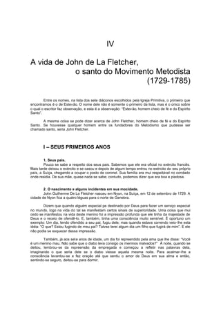 IV
A vida de John de La Fletcher,
o santo do Movimento Metodista
(1729-1785)
Entre os nomes, na lista dos sete diáconos escolhidos pela Igreja Primitiva, o primeiro que
encontramos é o de Estevão. O nome dele não é somente o primeiro da lista, mas é o único sobre
o qual o escritor faz observação, e esta é a observação: “Estev ão, homem cheio de fé e do Espírito
Santo”.
A mesma coisa se pode dizer acerca de John Fletcher, homem cheio de fé e do Espírito
Santo. Se houvesse qualquer homem entre os fundadores do Metodismo que pudesse ser
chamado santo, seria John Fletcher.

I – SEUS PRIMEIROS ANOS
1. Seus pais.
Pouco se sabe a respeito dos seus pais. Sabemos que ele era oficial no exército francês.
Mais tarde deixou o exército e se casou e depois de algum tempo entrou no exército do seu próprio
país, a Suíça, chegando a ocupar o posto de coronel. Sua família era mui respeitável no condado
onde residia. De sua mãe, quase nada se sabe; contudo, podemos dizer que era boa e piedosa.
2. O nascimento e alguns incidentes em sua mocidade.
John Guilherme De La Fletcher nasceu em Nyon, na Suíça, em 12 de setembro de 1729. A
cidade de Nyon fica a quatro léguas para o norte de Genebra.
Dizem que quando alguém especial pe destinado por Deus para fazer um serviço especial
no mundo, logo na vida do tal se manifestam certos sinais de superioridade. Uma coisa que mui
cedo se manifestou na vida deste menino foi a impressão profunda que ele tinha da majestade de
Deus e o receio de ofendê-lo. E, também, tinha uma consciência muito sensível. É oportuno um
exemplo: Um dia, tendo ofendido a seu pai, fugiu dele; mas quando estava correndo veio-lhe esta
idéia: “O que? Estou fugindo de meu pai? Talvez terei algum dia um filho que fugirá de mim”. E ele
não podia se esquecer dessa impressão.
Também, já aos sete anos de idade, um dia foi repreendido pela ama que lhe disse: “Você
é um menino mau. Não sabe que o diabo leva consigo os meninos malvados?” À noite, quando se
deitou, lembrou-se da repreensão da empregada e começou a refletir nas palavras dela,
imaginando o que seria dele se o diabo viesse aquela mesma noite. Para acalmar-lhe a
consciência levantou-se e fez oração até que sentiu o amor de Deus em sua alma e então,
sentindo-se seguro, deitou-se para dormir.

 