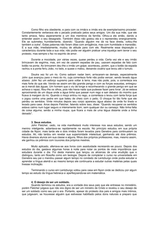 Como filho era obediente, e para com os irmão s e irmãs era de exemplaríssimo proceder.
Constantemente verberava ele o pecado praticado pelos seus amigos. Um dia sua mãe, que ele
tanto amava, falou asperamente a um dos membros da família. Olhou-a ele então, dando a
entender assim o seu desagrado. Também disso não gostou ela e o repreendeu energicamente.
Ele se submeteu humildemente, dizendo: “Quando alguém me dá na face direita, voltou-lhe
também a outra”. Estas palavras não foram ditas com arrogância, mas com humildade e mansidão.
E a sua mãe, imediatamente, mudou de atitude para com ele. Realmente essa disposição o
caracterizou durante toda a sua vida; não podia ver alguém praticar uma injustiça sem lavrar o seu
protesto, mas sempre o fez no espírito de amor.
Durante a mocidade, por várias vezes, quase perdeu a vida. Certa vez ele e seu irmão
brincavam de esgrima, mas, em vez de usarem espadas de pau, usavam espadas de fato com
botão na ponta. Ao brincarem deu-lhe o irmão um golpe; aconteceu, porém, que o botão da espada
rachou e a ponta feriu João, no lado, e quase o matou, deixando cicatriz que levou até o tumulo.
Doutra vez foi um rio. Como sabiam nadar bem, arriscaram-se demais, especialmente
John que avançou para o meio do rio, cuja correnteza forte não podia vencer, sendo levado água
abaixo. John fez um esforço supremo para voltar à terra, mas não pode, pois, a correnteza era
mais forte do que ele. Vendo-se assim em tão grande perigo e com as forças exaustas, entregouse à mercê das águas. Um homem que o viu de longe e reconhecendo o grande perigo em que se
achava o rapaz, fitou-lhe os olhos, pois não havia nada que pudesse fazer para livrar. Já se estava
aproximando de um dique onde a água tinha que passar num rego e sair debaixo do moinho que
ficava à margem do rio. Quando o moço entrou no rego, a correnteza o levou com tanta força que
o jogou contra uma pedra em que bateu de cheio com o peito. O choque foi tão forte que ele
perdeu os sentidos. Vinte minutos depois seu corpo apareceu água abaixo de onde foi tirado e
levado para casa. Anos depois Fletcher, falando sobre isso, disse: “Quando recuperei os sentidos
estava calmo num lugar seguro e inteiramente bom, sem qualquer dor ou cansaço. Não tinha falta
de coisa alguma, senão a minha roupa, que ficara a mais de uma légua distante onde a tinha
deixado”.
3. Seus estudos.
John Fletcher, cedo, na vida manifestará muito interesse nos seus estudos; sendo um
menino inteligente, adiantava-se rapidamente na escola. No princípio estudou em sua própria
cidade de Nyon; mais tarde ele e dois irmãos foram levados para Genebra para continuarem os
estudos. Ali, não tardou em revelar sua superioridade intelectual, ganhando até dois prêmios.
Havia diversos alunos em sua classe e alguns, filhos dos próprios professores, mas, mesmo assim,
ele ganhou os prêmios com louvores dos próprios mestres.
Muito aplicado, aferrava-se aos livros com assiduidade recreiando -se pouco. Depois dos
estudos do dia, gastava algumas horas à noite para notar os pontos de mais importância que
estudara durante o dia. Foi desta maneira que lançou os alicerces de uma erudição que o
distinguiu, tanto em filosofia como em teologia. Depois de completar o curso na universidade em
Genebra seu pai o mandou passar algum tempo no condado de Lentzburgo onde podia estudar e
aprender a língua alemã e ao mesmo tempo ele continuaria a estudar outras matérias pelas quais
tivesse inclinação.
Terminando o curso em Lentzburgo voltou para casa em Nyon onde se dedicou por algum
tempo ao estudo da língua hebraica e aperfeiçoando-se em matemática.
4. O desejo de ser um soldado.
Quando terminou os estudos, era a vontade dos seus pais que ele entrasse no ministério,
porém Fletcher julgava que não era digno de ser um ministro de Cristo e revelou o seu desejo de
ser um soldado como seu pai o era. Portanto, apesar do protesto dos pais e amigos mais íntimos,
que julgavam, se houvesse alguém que estivesse habilitado pelos dons naturais e preparo que

 
