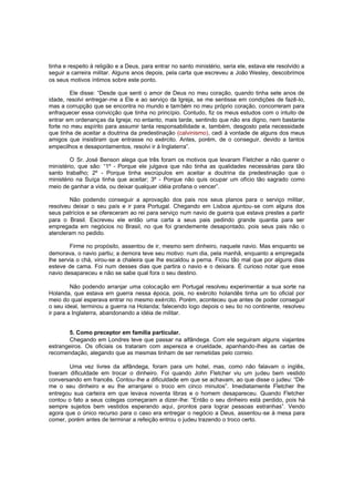 tinha e respeito à religião e a Deus, para entrar no santo ministério, seria ele, estava ele resolvido a
seguir a carreira militar. Alguns anos depois, pela carta que escreveu a João Wesley, descobrimos
os seus motivos íntimos sobre este ponto.
Ele disse: “Desde que senti o amor de Deus no meu coração, quando tinha sete anos de
idade, resolvi entregar-me a Ele e ao serviço da Igreja, se me sentisse em condições de fazê-lo,
mas a corrupção que se encontra no mundo e também no meu próprio coração, concorreram para
enfraquecer essa convicção que tinha no princípio. Contudo, fiz os meus estudos com o intuito de
entrar em ordenanças da Igreja; no entanto, mais tarde, sentindo que não era digno, nem bastante
forte no meu espírito para assumir tanta responsabilidade e, também, desgosto pela necessidade
que tinha de aceitar a doutrina da predestinação (calvinismo), cedi à vontade de alguns dos meus
amigos que insistiram que entrasse no exército. Antes, porém, de o conseguir, devido a tantos
empecilhos e desapontamentos, resolvi ir à Inglaterra”.
O Sr. José Benson alega que três foram os motivos que levaram Fletcher a não querer o
ministério, que são: “1º - Porque ele julgava que não tinha as qualidades necessárias para tão
santo trabalho; 2º - Porque tinha escrúpulos em aceitar a doutrina da predestinação que o
ministério na Suíça tinha que aceitar; 3º - Porque não quis ocupar um ofício tão sagrado como
meio de ganhar a vida, ou deixar qualquer idéia profana o vencer”.
Não podendo conseguir a aprovação dos pais nos seus planos para o serviço militar,
resolveu deixar o seu país e ir para Portugal. Chegando em Lisboa ajuntou-se com alguns dos
seus patrícios e se ofereceram ao rei para serviço num navio de guerra que estava prestes a partir
para o Brasil. Escreveu ele então uma carta a seus pais pedindo grande quantia para ser
empregada em negócios no Brasil, no que foi grandemente desapontado, pois seus pais não o
atenderam no pedido.
Firme no propósito, assentou de ir, mesmo sem dinheiro, naquele navio. Mas enquanto se
demorava, o navio partiu; a demora teve seu motivo: num dia, pela manhã, enquanto a empregada
lhe servia o chá, virou-se a chaleira que lhe escaldou a perna. Ficou tão mal que por alguns dias
esteve de cama. Foi num desses dias que partira o navio e o deixara. É curioso notar que esse
navio desapareceu e não se sabe qual fora o seu destino.
Não podendo arranjar uma colocação em Portugal resolveu experimentar a sua sorte na
Holanda, que estava em guerra nessa época, pois, no exército holandês tinha um tio oficial por
meio do qual esperava entrar no mesmo exército. Porém, aconteceu que antes de poder conseguir
o seu ideal, terminou a guerra na Holanda; falecendo logo depois o seu tio no continente, resolveu
ir para a Inglaterra, abandonando a idéia de militar.
5. Como preceptor em família particular.
Chegando em Londres teve que passar na alfândega. Com ele seguiram alguns viajantes
estrangeiros. Os oficiais os trataram com aspereza e crueldade, apanhando-lhes as cartas de
recomendação, alegando que as mesmas tinham de ser remetidas pelo correio.
Uma vez livres da alfândega, foram para um hotel, mas, como não falavam o inglês,
tiveram dificuldade em trocar o dinheiro. Foi quando John Fletcher viu um judeu bem vestido
conversando em francês. Contou-lhe a dificuldade em que se achavam, ao que disse o judeu: “Dême o seu dinheiro e eu lhe arranjarei o troco em cinco minutos”. Imediatamente Fletcher lhe
entregou sua carteira em que levava noventa libras e o homem desapareceu. Quando Fletcher
contou o fato a seus colegas começaram a dizer-lhe: “Então o seu dinheiro está perdido, pois há
sempre sujeitos bem vestidos esperando aqui, prontos para lograr pessoas estranhas”. Vendo
agora que o único recurso para o caso era entregar o negócio a Deus, assentou -se à mesa para
comer, porém antes de terminar a refeição entrou o judeu trazendo o troco certo.

 