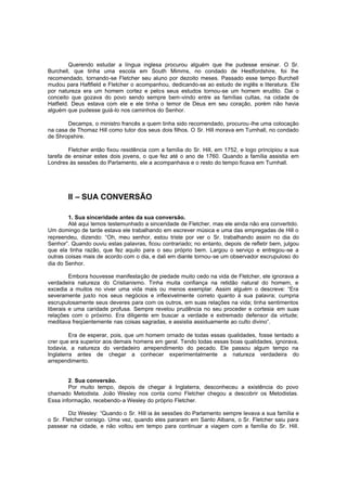Querendo estudar a língua inglesa procurou alguém que lhe pudesse ensinar. O Sr.
Burchell, que tinha uma escola em South Mimms, no condado de Hestfordshire, foi lhe
recomendado, tornando-se Fletcher seu aluno por dezoito meses. Passado esse tempo Burchell
mudou para Haftfield e Fletcher o acompanhou, dedicando-se ao estudo de inglês e literatura. Ele
por natureza era um homem cortez e pelos seus estudos tornou-se um homem erudito. Dai o
conceito que gozava do povo sendo sempre bem-vindo entre as famílias cultas, na cidade de
Hatfield. Deus estava com ele e ele tinha o temor de Deus em seu coração, porém não havia
alguém que pudesse guiá-lo nos caminhos do Senhor.
Decamps, o ministro francês a quem tinha sido recomendado, procurou -lhe uma colocação
na casa de Thomaz Hill como tutor dos seus dois filhos. O Sr. Hill morava em Turnhall, no condado
de Shropshire.
Fletcher então fixou residência com a família do Sr. Hill, em 1752, e logo principiou a sua
tarefa de ensinar estes dois jovens, o que fez até o ano de 1760. Quando a família assistia em
Londres às sessões do Parlamento, ele a acompanhava e o resto do tempo ficava em Turnhall.

II – SUA CONVERSÃO
1. Sua sinceridade antes da sua conversão.
Até aqui temos testemunhado a sinceridade de Fletcher, mas ele ainda não era convertido.
Um domingo de tarde estava ele trabalhando em escrever música e uma das empregadas de Hill o
repreendeu, dizendo: “Oh, meu senhor, estou triste por ver o Sr. trabalhando assim no dia do
Senhor”. Quando ouviu estas palavras, ficou contrariado; no entanto, depois de refletir bem, julgou
que ela tinha razão, que fez aquilo para o seu próprio bem. Largou o serviço e entregou-se a
outras coisas mais de acordo com o dia, e dali em diante tornou-se um observador escrupuloso do
dia do Senhor.
Embora houvesse manifestação de piedade muito cedo na vida de Fletcher, ele ignorava a
verdadeira natureza do Cristianismo. Tinha muita confiança na retidão natural do homem, e
excedia a muitos no viver uma vida mais ou menos exemplar. Assim alguém o descreve: “Era
severamente justo nos seus negócios e inflexivelmente correto quanto à sua palavra; cumpria
escrupulosamente seus deveres para com os outros, em suas relações na vida; tinha sentimentos
liberais e uma caridade profusa. Sempre revelou prudência no seu proceder e cortesia em suas
relações com o próximo. Era diligente em buscar a verdade e extremado defensor da virtude;
meditava freqüentemente nas coisas sagradas, e assistia assiduamente ao culto divino”.
Era de esperar, pois, que um homem ornado de todas essas qualidades, fosse tentado a
crer que era superior aos demais homens em geral. Tendo todas essas boas qualidades, ignorava,
todavia, a natureza do verdadeiro arrependimento do pecado. Ele passou algum tempo na
Inglaterra antes de chegar a conhecer experimentalmente a natureza verdadeira do
arrependimento.
2. Sua conversão.
Por muito tempo, depois de chegar à Inglaterra, desconheceu a existência do povo
chamado Metodista. João Wesley nos conta como Fletcher chegou a descobrir os Metodistas.
Essa informação, recebendo-a Wesley do próprio Fletcher.
Diz Wesley: “Quando o Sr. Hill ia às sessões do Parlamento sempre levava a sua família e
o Sr. Fletcher consigo. Uma vez, quando eles pararam em Santo Albans, o Sr. Fletcher saiu para
passear na cidade, e não voltou em tempo para continuar a viagem com a família do Sr. Hill.

 