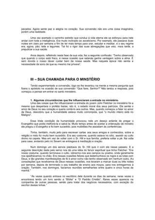 pecados. Agora sente paz e alegria no coração. Sua conversão não era uma coisa imaginária,
porém uma realidade.
Uma vez acertado o caminho estreito que conduz à vida eterna ele se esforçou para nele
andar com toda a inteligência. Era muito inclinado ao asceticismo. Por exemplo, ele passava duas
noites em claro por semana a fim de ter mais tempo para orar, estudar e meditar, e o seu regime
era, agora, pão, leite e legumes. Tal foi o rigor das suas abnegações que veio, mais tarde, a
prejudicar a sua saúde.
Anos depois, refletindo nesta fase da sua vida, fez a seguinte confissão: “Tenho observado
que quando o corpo está fraco, é nessa ocasião que satanás ganha vantagem sobre a alma. É
sem dúvida o nosso dever cuidar bem da nossa saúde. Mas naquela época não sentia a
necessidade de sono de que eu mesmo me privava”.

III – SUA CHAMADA PARA O MINSTÉRIO
Tendo experimentado a conversão, logo se lhe levantou na mente a mesma pergunta que
fizera o apóstolo na ocasião de sua conversão: “Que farei, Senhor?” Não tardou a resposta, pois
começou a pensar em entrar no santo ministério.
1. Algumas circunstâncias que lhe influenciaram a entrada no ministério.
Uma das coisas que lhe influenciaram a entrada do jovem John Fletcher no ministério foi a
mesma que despertara o profeta Isaías, isto é, o estado moral dos seus patrícios. Ele sentia o
amor de Deus no seu coração e queria contá-lo aos outros. Mas, quando começou a falar no amor
de Deus, descobriu que a humanidade estava muito corrompida, que “o mundo inteiro está no
Maligno”.
Essa triste condição da humanidade provocou nele um desejo ardente de pregar o
Evangelho que podia melhorá-la e salvá-la. Muito tempo antes de aceitar a ordenação de ministro
ele pregou o Evangelho e foi bem sucedido, pois multidões lhe assistiam às conferências.
Tinha, também, muito jeito para escrever cartas aos seus amigos e conhecidos, sobre a
religião e nisto foi muito bem sucedido. Era seu costume, quando estava no sítio, assistir ao culto
divino na capela. Mas em vez de voltar com o Sr. Hill e sua família, preferia voltar a pé. Na volta
para casa, andando pelo rio Severn se entregava à meditação e oração.
Num domingo um dos servos piedosos do Sr. Hill quis ir com ele nesse passeio. E a
seguinte descrição dada pelo servo nos dá uma idéia do fervor espiritual que tinha Fletcher: “Era
nosso costume, quando terminava o culto, retirarmo-nos aos campos ou prados, onde geralmente
nos ajoelhávamos no chão. Era nessas ocasiões felizes que testemunhava os rogos e as lutas com
Deus, e tão grandes manifestações de fé e amor como não tenho observado em nenhum outro. A s
consolações que recebíamos de Deus nessas ocasiões, nos levaram a marcar duas ou três noites
por semana, depois de terminado o seu trabalho de ensino aos moços, para nos entregarmos à
oração. Também, nos domingos, fazíamos reuniões semelhantes entre quatro e cinco horas da
manhã.”
“Às vezes quando entrava no escritório dele durante os dias da semana, raras vezes o
encontrava lendo um livro senão a “Bíblia” e “O Padrão Cristão”. Raras vezes aparecia na
companhia de outras pessoas, senão para tratar dos negócios necessários, com exceção do
escritor destas linhas.”

 