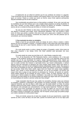 O testemunho de um oficial do exército que foi seu professor de música é o seguinte:
“Creio firmemente que ele não deixou qualquer outra pessoa neste ou em outro país, que lhe fosse
igual: um luminar. Oxalá eu e todos que amam ao Senhor Jesus Cristo sejamos participantes
daquela santidade que lhe era tão conspícua”.
Sua consideração aos pobres levou-o a lhes praticar a caridade. Vê-se, pois, que tudo que
se manifestou em sua vida indicava que o seu coração estava propenso ao serviço do Senhor. E
além disso, também, os seus amigos e alguns ministros lhe falaram do ministério. Finalmente
atentou ele ser a vontade de Deus que ele fosse um ministro do Evangelho.
No caso de John Fletcher os três sinais, mencionados da Disciplina pelos quais se julga
que alguém é chamado para pregar, foram inteiramente satisfeitos. Pois, ele conhecia a Deus
como um Deus que perdoa o pecado, tinha dons tanto como graça para o trabalho e mostrava
frutos na conversão de pecadores, numerando seu próprio pai, como uma das pessoas que se
converteram, por via de seu trabalho.
2. Sua resolução de entrar no ministério.
Desde a hora de sua conversão sentia um desejo de servir a Deus e prestar o melhor
serviço em prol do Evangelho. Portanto, o ministério parecia o meio eficaz pelo qual podia dedicar
toda a força do seu ser e, assim fazendo, oferecer a mais rica oblação possível ao bom Pai de
misericórdias.
Por muito tempo sentiu na alma o desejo de pregar o Evangelho, porém, tinha receio de
falar nisso enquanto o seu desejo intimo não fosse satisfeito pela aprovação dos seus
semelhantes.
Foi neste estado de coisas que ele dirigiu ao Sr. João Wesley a seguinte carta:
“Tern, 24 de Novembro de 1756. Reverendo Senhor, como considero o Sr. o meu guia
espiritual, e não podendo duvidar de sua paciência em me ouvir e me responder acerca de uma
questão que um de sua Sociedade me sugeriu, desejo espontaneamente citá-la. Desde que
cheguei à Inglaterra, recebi três convites para aceitar ordenação. Tenho sempre orado a Deus para
que, se esses convites não tivessem a aprovação divina, que fossem embaraçados, e sempre
alguma coisa tem estorvado os desígnios dos meus amigos neste sentido. Nisso tudo admiro a
bondade de Deus, pois Ele me tem protegido evitando precipitações nessas coisas. Dou graças a
Deus pela sua bondade em tudo isso, especialmente desde que cheguei a conhecer o Evangelho
em sua pureza. Antes tinha medo, porém, agora tremo em mexer com essas coisas sagradas.
Resolvi, pois, revelar a minha salvação em particular, em vez de me entregar a tal serviço que
requer mais dons e graça do que supunha eu precisasse ter. Contudo, de quando em quando,
sentia desejo ardente de me entregar de corpo e alma a Deus, se fosse chamado outra vez,
crendo que o Senhor poderia me ajudar e manifestar o seu poder em minha fraqueza. Já agora
reconheço que esse desejo se me aumenta desde que reparei que algum êxito tem acompanhado
os meus esforços em exortar e escrever cartas aos meus amigos”.
“Julgo necessário dizer-lhe que meu patrão me aconselhou diversas vezes que entrasse
no ministério, aceitando a ordenação e até prometeu me arranjar colocação. A tudo isso sempre
respondi friamente, que não era digno e além disso que não podia adquirir um título. As coisas
estavam nesse pé há seis meses, quando um cavalheiro, um homem que eu quase não conhecia,
me ofereceu uma colocação que, provavelmente, mui logo estaria disponível. Também um clérigo
com quem nunca tinha conversado me ofereceu um título de vigário em um a de suas igrejas.
Agora, Sr. Wesley, a questão sobre que desejo o seu auxílio: Devo eu não aceitar o título e entrar
em ordens? Quanto à colocação e ao ordenado, não me importa; porque julgo que poderia pregar
com melhor resultado em minha própria língua.”
“Estou em dúvida: porque de um lado meu coração me diz que experimente, e assim fala
quando eu sinto o amor de Deus; de outro lado, quando me examino para ver se sou digno para

 