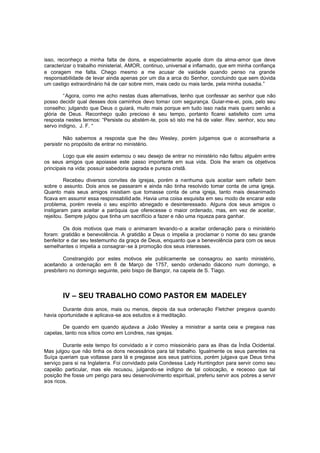 isso, reconheço a minha falta de dons, e especialmente aquele dom da alma-amor que deve
caracterizar o trabalho ministerial, AMOR, continuo, universal e inflamado, que em minha confiança
e coragem me falta. Chego mesmo a me acusar de vaidade quando penso na grande
responsabilidade de levar ainda apenas por um dia a arca do Senhor, concluindo que sem dúvida
um castigo extraordinário há de cair sobre mim, mais cedo ou mais tarde, pela minha ousadia.”
“Agora, como me acho nestas duas alternativas, tenho que confessar ao senhor que não
posso decidir qual desses dois caminhos devo tomar com segurança. Guiar-me-ei, pois, pelo seu
conselho; julgando que Deus o guiará, muito mais porque em tudo isso nada mais quero senão a
glória de Deus. Reconheço quão precioso é seu tempo, portanto ficarei satisfeito com uma
resposta nestes termos: “Persiste ou abstém -te, pois só isto me há de valer. Rev. senhor, sou seu
servo indigno, J. F. “
Não sabemos a resposta que lhe deu Wesley, porém julgamos que o aconselharia a
persistir no propósito de entrar no ministério.
Logo que ele assim externou o seu desejo de entrar no ministério não faltou alguém entre
os seus amigos que apoiasse este passo importante em sua vida. Dois lhe eram os objetivos
principais na vida: possuir sabedoria sagrada e pureza cristã.
Recebeu diversos convites de igrejas, porém a nenhuma quis aceitar sem refletir bem
sobre o assunto. Dois anos se passaram e ainda não tinha resolvido tomar conta de uma igreja.
Quanto mais seus amigos insistiam que tomasse conta de uma igreja, tanto mais desanimado
ficava em assumir essa responsabilid ade. Havia uma coisa esquisita em seu modo de encarar este
problema, porém revela o seu espírito abnegado e desinteressado. Alguns dos seus amigos o
instigaram para aceitar a paróquia que oferecesse o maior ordenado, mas, em vez de aceitar,
rejeitou. Sempre julgou que tinha um sacrifício a fazer e não uma riqueza para ganhar.
Os dois motivos que mais o animaram levando-o a aceitar ordenação para o ministério
foram: gratidão e benevolência. A gratidão a Deus o impelia a proclamar o nome do seu grande
benfeitor e dar seu testemunho da graça de Deus, enquanto que a benevolência para com os seus
semelhantes o impelia a consagrar-se à promoção dos seus interesses.
Constrangido por estes motivos ele publicamente se consagrou ao santo ministério,
aceitando a ordenação em 6 de Março de 1757, sendo ordenado diácono num domingo, e
presbítero no domingo seguinte, pelo bispo de Bangor, na capela de S. Tiago.

IV – SEU TRABALHO COMO PASTOR EM MADELEY
Durante dois anos, mais ou menos, depois da sua ordenação Fletcher pregava quando
havia oportunidade e aplicava-se aos estudos e à meditação.
De quando em quando ajudava a João Wesley a ministrar a santa ceia e pregava nas
capelas, tanto nos sítios como em Londres, nas igrejas.
Durante este tempo foi convidado a ir com o missionário para as ilhas da Índia Ocidental.
Mas julgou que não tinha os dons necessários para tal trabalho. Igualmente os seus parentes na
Suíça queriam que voltasse para lá e pregasse aos seus patrícios, porém julgava que Deus tinha
serviço para si na Inglaterra. Foi convidado pela Condessa Lady Huntingdon para servir como seu
capelão particular, mas ele recusou, julgando-se indigno de tal colocação, e receoso que tal
posição lhe fosse um perigo para seu desenvolvimento espiritual, preferiu servir aos pobres a servir
aos ricos.

 