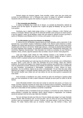 Sempre pregou em diversos lugares. Suas reuniões, porém, eram tais que muitos dos
ouvintes se escandalizavam com a franqueza que usava no pregar às verdades evangélicas,
resultando dali que em tais lugares não recebia um segundo convite para pregar.
1. Sua nomeação para Madeley.
A cidade de Madeley fica à beira do rio Severn, no condado de Shorpshire, distante de
Ternhall cerca de três léguas. Ali ajudava ele o vigário da Igreja de Madeley, de cujo povo ele
muito gostou.
Aconteceu que o vigário desta igreja morreu e o bispo a ofereceu a John Fletcher que
aceitou a nomeação. Merece notar que lhe foi oferecida também outra paróquia ao mesmo tempo,
e que lhe pagaria o dobro da de Madeley, porém não quis aceitá-la, estando convicto que Deus o
queria em Madeley e para Madeley ele foi, e lá ficou como pastor o resto de sua vida.
2. As dificuldades que teve de enfrentar em Madeley.
A maioria do povo de Madeley naquela época era muito atrasada, pobre e ignorante. E não
somente isso, mas também viciada e indiferente à religião. O Sr. Benson assim descreve a cidade:
“Madeley era notável pela ignorância e impiedade dos seus habitantes, entre os quais havia pouco
respeito para com Deus e os homens. Neste lugar obscuro, o domingo era abertamente profanado,
as coisas sagradas eram pisadas, as restrições da decência eram violentamente destruídas e as
cerimônias religiosas ridicularizadas”. Esta descrição nos revela as condições em que Fletcher ia
trabalhar. Havia, contudo, algumas pessoas retas na cidade, mas em número muito pequenino.
Logo que chegou nesta cidade em 1760, Fletcher começou o seu trabalho de pastor,
ciente das grandes dificuldades que teria de enfrentar. Mas tinha o desejo de servir o povo e
resolveu resistir a qualquer pessoa que se levantasse contra a vontade de Deus.
Uma das dificuldades que muito logo teve de enfrentar, já no princípio, era o indiferentismo
do povo. Atrair o povo para os cultos nos domingos era já de começo, talvez seu máximo
problema. No entanto ele pregava com alegria às poucas pessoas que podia juntar na igreja cujo
culto era geralmente de tarde. Dedicava -se ao trabalho do pastorado, visitando o povo e estudando
as suas condições, circunstâncias e dificuldades, “considerando a todos, mesmo os maus,
ignorantes, vis e os profanos, dignos do seu amor e consideração”. Foi por meio das suas visitas
pastorais que chegou a conquistar famílias inteiras para Cristo. Às vezes encontrava famílias que
não queriam receber suas visitas nem por isso deixou de orar por elas quando ia passando por
suas casas.
Para aumentar a assistência nos cultos, levanta-se cedo nos domingos e passava pelas
ruas com uma campainha na mão e assim chamava a atenção do povo para os cultos no dia do
Senhor.
Outra dificuldade também muito séria era corrigir os costumes dos jovens, os moços e as
moças. Era-lhes costumes reunirem-se certos dias na semana para se divertirem. Passavam toda
a noite dançando, bebendo, brincando e entregando -se à orgia e obscenidades. Não era novidade
estar ele no meio deles em tais ocasiões e os exortar e repreender.
Sua influência sobre a mocidade era tal que conseguiu a conversão de muitos. Restava-lhe
ainda enfrentar a oposição dos valentões, ébrios, alguns clérigos e magistrados. Um incidente
servirá de exemplo como se livrou das mãos dos malvados.
Foi num domingo de tarde que tinha de ir fora da cidade para pregar num lugar chamado
Bosque (Wood). Mas aconteceu que, na hora de partir, veio um aviso de que uma criança tinha
morrido e que era necessário fazer o enterro. Portanto, não podia realizar o culto que ia fazer no
Bosque. Foi nesta mesma tarde que os mineiros, homens que não temiam a Deus, nem

 