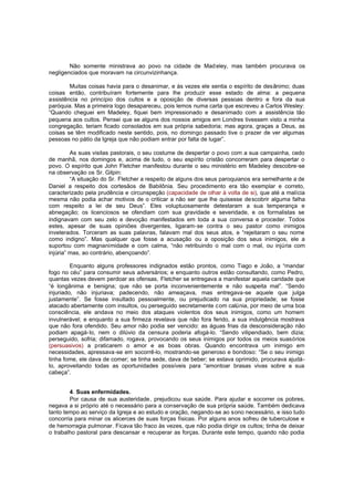 Não somente ministrava ao povo na cidade de Mad eley, mas também procurava os
negligenciados que moravam na circunvizinhança.
Muitas coisas havia para o desanimar, e às vezes ele sentia o espírito de desânimo; duas
coisas então, contribuíram fortemente para lhe produzir esse estado de alma: a pequena
assistência no princípio dos cultos e a oposição de diversas pessoas dentro e fora da sua
paróquia. Mas a primeira logo desapareceu, pois lemos numa carta que escreveu a Carlos Wesley:
“Quando cheguei em Madeley, fiquei bem impressionado e desanimado com a assistência tão
pequena aos cultos. Pensei que se alguns dos nossos amigos em Londres tivessem visto a minha
congregação, teriam ficado consolados em sua própria sabedoria; mas agora, graças a Deus, as
coisas se têm modificado neste sentido, pois, no domingo passado tive o prazer de ver algumas
pessoas no pátio da Igreja que não podiam entrar por falta de lugar”.
As suas visitas pastorais, o seu costume de despertar o povo com a sua campainha, cedo
de manhã, nos domingos e, acima de tudo, o seu espírito cristão concorreram para despertar o
povo. O espírito que John Fletcher manifestou durante o seu ministério em Madeley descobre-se
na observação os Sr. Gilpin:
“A situação do Sr. Fletcher a respeito de alguns dos seus paroquianos era semelhante a de
Daniel a respeito dos cortesãos de Babilônia. Seu procedimento era tão exemplar e correto,
caracterizado pela prudência e circunspeção (capacidade de olhar à volta de si), que até a malícia
mesma não podia achar motivos de o criticar a não ser que lhe quisesse de scobrir alguma falha
com respeito a lei de seu Deus”. Eles voluptuosamente detestaram a sua temperança e
abnegação; os licenciosos se ofendiam com sua gravidade e severidade, e os formalistas se
indignavam com seu zelo e devoção manifestados em toda a sua conversa e proceder. Todos
estes, apesar de suas opiniões divergentes, ligaram-se contra o seu pastor como inimigos
inveterados. Torceram as suas palavras, falavam mal dos seus atos, e “rejeitaram o seu nome
como indigno”. Mas qualquer que fosse a acusação ou a oposição dos seus inimigos, ele a
suportou com magnanimidade e com calma, “não retribuindo o mal com o mal, ou injúria com
injúria” mas, ao contrário, abençoando”.
Enquanto alguns professores indignados estão prontos, como Tiago e João, a “mandar
fogo no céu” para consumir seus adversários; e enquanto outros estão consultando, como Pedro,
quantas vezes devem perdoar as ofensas, Fletcher se entregava a manifestar aquela caridade que
“é longânima e benigna; que não se porta inconvenientemente e não suspeita mal”. “Sendo
injuriado, não injuriava; padecendo, não ameaçava, mas entregava-se aquele que julga
justamente”. Se fosse insultado pessoalmente, ou prejudicado na sua propriedade; se fosse
atacado abertamente com insultos, ou perseguido secretamente c om calúnia, por meio de uma boa
consciência, ele andava no meio dos ataques violentos dos seus inimigos, como um homem
invulnerável; e enquanto a sua firmeza revelava que não fora ferido, a sua indulgência mostrava
que não fora ofendido. Seu amor não podia ser vencido: as águas frias da desconsideração não
podiam apagá-lo, nem o dilúvio da censura poderia afogá-lo. “Sendo vilipendiado, bem dizia;
perseguido, sofria; difamado, rogava, provocando os seus inimigos por todos os meios suasórios
(persuasivos) a praticarem o amor e as boas obras. Quando encontrava um inimigo em
necessidades, apressava-se em socorrê-lo, mostrando-se generoso e bondoso: “Se o seu inimigo
tinha fome, ele dava de comer; se tinha sede, dava de beber; se estava oprimido, procurava ajudálo, aproveitando todas as oportunidades possíveis para “amontoar brasas vivas sobre a sua
cabeça”.
4. Suas enfermidades.
Por causa de sua austeridade, prejudicou sua saúde. Para ajudar e socorrer os pobres,
negava a si próprio até o necessário para a conservação de sua própria saúde. Também dedicava
tanto tempo ao serviço da Igreja e ao estudo e oração, negando-se ao sono necessário, e isso tudo
concorria para minar os alicerces de suas forças físicas. Por alguns anos sofreu de tuberculose e
de hemorragia pulmonar. Ficava tão fraco às vezes, que não podia dirigir os cultos; tinha de deixar
o trabalho pastoral para descansar e recuperar as forças. Durante este tempo, quando não podia

 