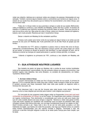 visitar seu rebanho, dedicava -se a escrever cartas aos amigos e às pessoas interessadas em sua
salvação. Também, escrevia alguns tratados sobre a controvérsia que manteve por alguns anos. O
estado de sua saúde ficou tão precário que os médicos lhe recomendaram uma visita à Suíça, que
era sua terra natal.
Tratou de ir à Suíça visitar os seus parentes e amigos e cuidar de sua saúde. Melhorando,
voltou à Inglaterra e continuou o seu trabalho em Madeley; porém não ficou curado. O excesso de
trabalho e a polêmica que mantinha causaram-lhe profundo abalo na saúde. Teve que procurar os
ares da sua terra outra vez. Mas antes de voltar à Suíça, esteve em diversas cidades da Inglaterra,
todavia, sem muito proveito. Resolveu por isso ir novamente à Suíça.
Deixar o rebanho em Madeley foi-lhe verdadeiro sacrifício.
Arranjou outro pastor para tomar conta da sua igreja por algum tempo e as cartas que ele
escrevia ao seu povo em Madeley são muito parecidas com as de São Paulo às igrejas que ele
fundou.
Em dezembro de 1777, deixou a Inglaterra e passou mais ou menos três anos na Suíça,
melhorando consideravelmente. Mas não descansou porque quando não podia pregar por causa
da sua saúde, ou porque os oficiais do governo não permitiam, ou pela oposição do clero, ele se
dedicava a ensinar as crianças em casas particulares e, quando o tempo permitia, no bosque.
Voltando à Inglaterra na primavera de 1781, continuou o seu trabalho em Madeley até
morrer.

V – SUA ATIVIDADE NOUTROS LUGARES
Seu trabalho de pastor da Igreja em Madeley não o proibia de atuar noutras localidades
onde se lhe apresentavam oportunidades. Ele não somente visitava os lugares circunvizinhos, mas
também lugares mais distantes, tais como Breedon, no condado de Leicestershire, em Galles,
Yporkshire, Bristol e Bath.
1. As duas visitas à Suíça.
Já foram mencionadas as visitas que fez à Suíça para tratar de sua saúde. A primeira foi
feita em 1170 e a intenção dele era visitar seus pais, irmãos, irmãs e amigos e tratar de sua saúde.
É também provável que fosse necessário fazer esta visita para ajustar os negócios sobre a
herança dos seus pais, etc.
Para descrever tudo o que ele fez durante esta visita levaria muito tempo. Somente
daremos uma ou duas citações que servirão para mostrar o zelo religioso que possuía.
Foi uma parte do seu programa nesta viagem visitar os Huguenotes (nome pelo qual eram
conhecidos os protestantes na França) no sul da França. Os Huguenotes eram pobres e moravam
em lugares montanhosos. Para demonstrar a consideração que nutria por este povo basta citar
que em certa ocasião dissera aos seus amigos o seguinte : “Deverei eu visitar esta gente humilde,
cujos pais foram caçados por cavaleiros nas montanhas como se fazem às perdizes? Não; para
conseguir entrada mais franca entre eles, vou me trajar humildemente levando um cajado na mão”.
Assim encetou jornada a pé. Viajou todo o dia e lá ao cair da noite pediu pousada a um dos
habitantes da região, que hesitou em ceder-lhe pousada, mas logo que Fletcher entrou no casebre
todos ficaram impressionadas com seu espírito humilde e religioso. Terminada a ceia, ele
continuou a dar-lhes instrução religiosa e antes de se deitar pediu licença para fazer oração, que
foi dada.

 