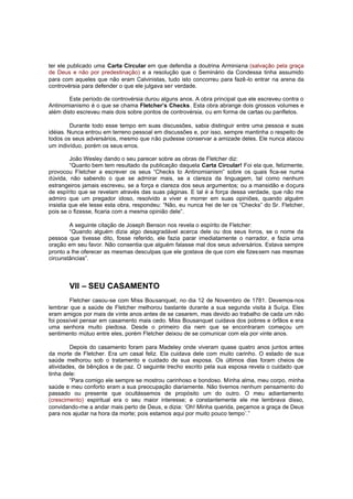 ter ele publicado uma Carta Circular em que defendia a doutrina Arminiana (salvação pela graça
de Deus e não por predestinação) e a resolução que o Seminário da Condessa tinha assumido
para com aqueles que não eram Calvinistas, tudo isto concorreu para fazê -lo entrar na arena da
controvérsia para defender o que ele julgava ser verdade.
Este período de controvérsia durou alguns anos. A obra principal que ele escreveu contra o
Antinomianismo é o que se chama Fletcher’s Checks. Esta obra abrange dois grossos volumes e
além disto escreveu mais dois sobre pontos de controvérsia, ou em forma de cartas ou panfletos.
Durante todo esse tempo em suas discussões, sabia distinguir entre uma pessoa e suas
idéias. Nunca entrou em terreno pessoal em discussões e, por isso, sempre mantinha o respeito de
todos os seus adversários, mesmo que não pudesse conservar a amizade deles. Ele nunca atacou
um indivíduo, porém os seus erros.
João Wesley dando o seu parecer sobre as obras de Fletcher diz:
“Quanto bem tem resultado da publicação daquela Carta Circular! Foi ela que, felizmente,
provocou Fletcher a escrever os seus “Checks to Antinomianism” sobre os quais fica-se numa
dúvida, não sabendo o que se admirar mais, se a clareza da linguagem, tal como nenhum
estrangeiros jamais escreveu, se a força e clareza dos seus argumentos; ou a mansidão e doçura
de espírito que se revelam através das suas páginas. E tal é a força dessa verdade, que não me
admiro que um pregador idoso, resolvido a viver e morrer em suas opiniões, quando alguém
insistia que ele lesse esta obra, respondeu: “Não, eu nunca hei de ler os “Checks” do Sr. Fletcher,
pois se o fizesse, ficaria com a mesma opinião dele”.
A seguinte citação de Joseph Benson nos revela o espírito de Fletcher:
“Quando alguém dizia algo desagradável acerca dele ou dos seus livros, se o nome da
pessoa que tivesse dito, fosse referido, ele fazia parar imediatamente o narrador, e fazia uma
oração em seu favor. Não consentia que alguém falasse mal dos seus adversários. Estava sempre
pronto a lhe oferecer as mesmas desculpas que ele gostava de que com ele fizessem nas mesmas
circunstâncias”.

VII – SEU CASAMENTO
Fletcher casou-se com Miss Bousanquet, no dia 12 de Novembro de 1781. Devemos-nos
lembrar que a saúde de Fletcher melhorou bastante durante a sua segunda visita à Suíça. Eles
eram amigos por mais de vinte anos antes de se casarem, mas devido ao trabalho de cada um não
foi possível pensar em casamento mais cedo. Miss Bousanquet cuidava dos pobres e órfãos e era
uma senhora muito piedosa. Desde o primeiro dia nem que se encontraram começou um
sentimento mútuo entre eles, porém Fletcher deixou de se comunicar com ela por vinte anos.
Depois do casamento foram para Madeley onde viveram quase quatro anos juntos antes
da morte de Fletcher. Era um casal feliz. Ela cuidava dele com muito carinho. O estado de sua
saúde melhorou sob o tratamento e cuidado de sua esposa. Os últimos dias foram cheios de
atividades, de bênçãos e de paz. O seguinte trecho escrito pela sua esposa revela o cuidado que
tinha dele:
“Para comigo ele sempre se mostrou carinhoso e bondoso. Minha alma, meu corpo, minha
saúde e meu conforto eram a sua preocupação diariamente. Não tivemos nenhum pensamento do
passado ou presente que ocultássemos de propósito um do outro. O meu adiantamento
(crescimento) espiritual era o seu maior interesse; e constantemente ele me lembrava disso,
convidando-me a andar mais perto de Deus, e dizia: ‘Oh! Minha querida, peçamos a graça de Deus
para nos ajudar na hora da morte; pois estamos aqui por muito pouco tempo’.”

 