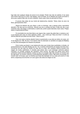 fugir dele nem qualquer desejo de excluí-lo do coração. Porém isso não me satisfaz. E às vezes
sinto tantos raios de luz e amor, tais rajadas, como se fosse, do ar celestial que quase me levam a
alma para a glória! Mas não me acho satisfeito. Quero estar cheio da plenitude de Deus”.
E poucos dias antes de sua morte ele testemunhou dizendo: “Estou cheio do amor de
Deus, gloriosamente cheio”.
Depois de adoecer ele quis dirigir o culto no domingo, mas a esposa achou imprudente
atendê-lo. Ele não quis se conformar, dizendo que era a vontade de Deus. Então ela não o quis
contrariar mais. Ele pregou e administrou a santa ceia, porém quase desmaiou duas vezes. Pregou
sobre a misericórdia de Deus.
Foi acometido de uma forte febre e por alguns dias, quase não pôde falar e combinou com
a sua esposa para usar um sinal: batendo o dedo – era o sinal que “Deus era Amor”. E entre as
últimas palavras que pôde enunciar foram: “Deus é amor”.
Caiu num sono e dormiu dezoito horas e suavemente a sua alma se retirou do corpo, em
14 de Agosto de 1785. No dia 17 do mesmo mês foi enterrado no cemitério da Igreja de Madeley
no meio das lamentações de milhares de pessoas.
Entre muitas que deram o seu testemunho das suas muitas boas qualidades e virtudes, só
acrescentaremos o de João Wesley que diz: “Eu o conheci intimamente por espaço de trinta anos.
Conversei com ele cedo de manhã, ao meio dia e à noite, sem qualquer reserva durante uma
viagem de muitos quilômetros. E durante esse tempo não o ouvi empregar nenhuma palavra
imprópria, ou cometer qualquer ato impróprio. Para concluir: No lapso de oitenta anos tenho
conhecido muitos homens distintos, santos na vida e no coração. Mas não conheci um homem que
lhe seja igual: um homem uniforme e profundamente devotado a Deus. Não tenho encontrado um
homem quer na Europa, quer na América que fosse tão exemplar em su a vida como ele foi. E não
tenho a esperança de encontrar um outro igual a ele antes de chegar ao céu”.

 