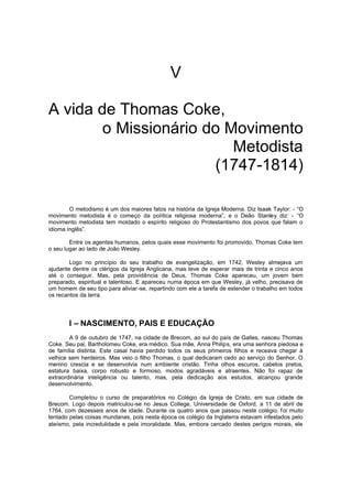 V
A vida de Thomas Coke,
o Missionário do Movimento
Metodista
(1747-1814)
O metodismo é um dos maiores fatos na história da Igreja Moderna. Diz Isaak Taylor: - “O
movimento metodista é o começo da política religiosa moderna”, e o Deão Stanley diz: - “O
movimento metodista tem moldado o espírito religioso do Protestantismo dos povos que falam o
idioma inglês”.
Entre os agentes humanos, pelos quais esse movimento foi promovido, Thomas Coke tem
o seu lugar ao lado de João Wesley.
Logo no princípio do seu trabalho de evangelização, em 1742, Wesley almejava um
ajudante dentre os clérigos da Igreja Anglicana, mas teve de esperar mais de trinta e cinco anos
até o conseguir. Mas, pela providência de Deus, Thomas Coke apareceu, um jovem bem
preparado, espiritual e talentoso. E apareceu numa época em que Wesley, já velho, precisava de
um homem de seu tipo para aliviar-se, repartindo com ele a tarefa de estender o trabalho em todos
os recantos da terra.

I – NASCIMENTO, PAIS E EDUCAÇÃO
A 9 de outubro de 1747, na cidade de Brecom, ao sul do país de Galles, nasceu Thomas
Coke. Seu pai, Bartholomeu Coke, era médico. Sua mãe, Anna Philips, era uma senhora piedosa e
de família distinta. Este casal havia perdido todos os seus primeiros filhos e receava chegar à
velhice sem herdeiros. Mas veio o filho Thomas, o qual dedicaram cedo ao serviço do Senhor. O
menino crescia e se desenvolvia num ambiente cristão. Tinha olhos escuros, cabelos pretos,
estatura baixa, corpo robusto e formoso, modos agradáveis e atraentes. Não foi rapaz de
extraordinária inteligência ou talento, mas, pela dedicação aos estudos, alcançou grande
desenvolvimento.
Completou o curso de preparatórios no Colégio da Igreja de Cristo, em sua cidade de
Brecom. Logo depois matriculou-se no Jesus College, Universidade de Oxford, a 11 de abril de
1764, com dezesseis anos de idade. Durante os quatro anos que passou neste colégio, f oi muito
tentado pelas coisas mundanas, pois nesta época os colégio da Inglaterra estavam infestados pelo
ateísmo, pela incredulidade e pela imoralidade. Mas, embora cercado destes perigos morais, ele

 