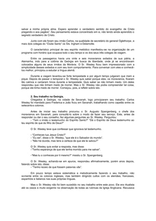 salvar a minha própria alma. Espero aprender o verdadeiro sentido do evangelho de Cristo
pregando-o aos pagãos”. Seu pensamento estava concentrado em si, não tendo ainda aprendido o
segredo verdadeiro de Cristo.
Junto com ele foram seu irmão Carlos, na qualidade de secretário do general Oglethorpe , e
mais dois colegas do “Clube Santo” os Srs. Ingham e Delamotte.
O característico principal de seu espírito metódico manifestou-se na organização de um
programa com horário que ocupava todo o seu tempo e os dos seus três colegas de viagem.
Entre os passageiros havia uns vinte e seis moravianos exilados de sua pátria, a
Alemanha, indo para a colônia de Geórgia em busca de liberdade, onde já se encontravam
colocados alguns de seus irmãos da Morávia. O Sr. Wesley ficou bem impressionado com a
simplicidade desses exilados e com seu bom comportamento. Para conversar com eles e conhecêlos melhor, principiou a estudar a língua alemã.
Durante a viagem levantou-se forte tempestade e por algum tempo julgaram que iriam a
pique. Depois de passar o temporal o Sr. Wesley quis saber porque eles, os moravianos, ficaram
tão calmos e cantaram hinos durante a tempestade. Quis saber se não tinham medo. Um deles
respondeu que não tinham medo de morrer. Mas o Sr. Wesley não podia compreender tal coisa,
porque ele tinha medo de morrer. Começou, pois, a refletir sobre isto.
2. Seu trabalho na Geórgia.
Chegados à Geórgia, na cidade de Sevanah, logo principiaram seu trabalho. Carlos
Wesley foi mandado para Frederica e João ficou em Savanah, trabalhando como capelão entre os
setecento s colonos.
Antes de iniciar seu trabalho procurou o Sr. Augusto Spangenberg, o chefe dos
moravianos em Savanah, para consultá-lo sobre o modo de fazer seu serviço. Este, antes de
responder ou dar o seu conselho, fez algumas perguntas ao Sr. Wesley. Perguntou:
- “Tem o irmão o testemunho do Espírito Santo?” “Dá o Espírito de Deus testemunho ao
teu espírito de que és filho de Deus?”
O Sr. Wesley teve que confessar que ignorava tal testemunho.
- “Conheces tua Jesus Cristo?”
- “Eu sei”, disse o Sr. Wesley, “que ele é o Salvador do mundo”.
- “Não há duvida, mas tens a certeza de que ele te salvou?”
O Sr. Wesley quis evitar a resposta, mas disse:
-”Tenho esperança de que ele tenha morrido para me salvar”.
-“Mas tu o conheces por ti mesmo?” insistiu o Sr. Spangenberg.
O Sr. Wesley, achando-se em apuros, respondeu afirmativamente, porém anos depois,
falando sobre isto, disse:
- “Tenho receio de que fossem palavras vãs”.
Em pouco tempo estava sistemática e metodicamente fazendo o seu trabalho, não
somente entre os colonos ingleses, mas também dirigindo cultos com os alemães, franceses,
espanhóis e italianos nas suas próprias línguas.
Mas o Sr. Wesley não foi bem sucedido no seu trabalho entre este povo. Ele era ritualista
até os ossos e muito exigente na observação de todas as rubricas da Igreja Anglicana. Recusava

 
