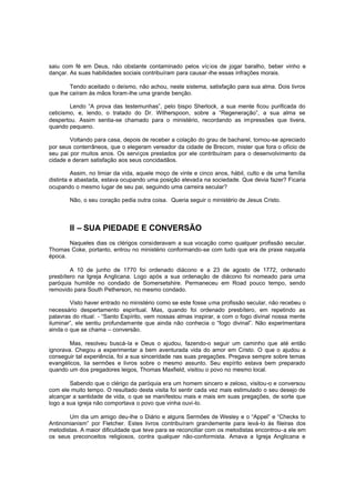 saiu com fé em Deus, não obstante contaminado pelos víc ios de jogar baralho, beber vinho e
dançar. As suas habilidades sociais contribuíram para causar -lhe essas infrações morais.
Tendo aceitado o deísmo, não achou, neste sistema, satisfação para sua alma. Dois livros
que lhe caíram às mãos foram-lhe uma grande benção.
Lendo “A prova das testemunhas”, pelo bispo Sherlock, a sua mente ficou purificada do
ceticismo, e, lendo, o tratado do Dr. Witherspoon, sobre a “Regeneração”, a sua alma se
despertou. Assim sentia-se chamado para o ministério, recordando as impressões que tivera,
quando pequeno.
Voltando para casa, depois de receber a colação do grau de bacharel, tornou-se apreciado
por seus conterrâneos, que o elegeram vereador da cidade de Brecom, mister que fora o ofício de
seu pai por muitos anos. Os serviços prestados por ele contribuíram para o desenvolvimento da
cidade e deram satisfação aos seus concidadãos.
Assim, no limiar da vida, aquele moço de vinte e cinco anos, hábil, culto e de uma família
distinta e abastada, estava ocupando uma posição elevada na sociedade. Que devia fazer? Ficaria
ocupando o mesmo lugar de seu pai, seguindo uma carreira secular?
Não, o seu coração pedia outra coisa. Queria seguir o ministério de Jesus Cristo.

II – SUA PIEDADE E CONVERSÃO
Naqueles dias os clérigos consideravam a sua vocação como qualquer profissão secular.
Thomas Coke, portanto, entrou no ministério conformando-se com tudo que era de praxe naquela
época.
A 10 de junho de 1770 foi ordenado diácono e a 23 de agosto de 1772, ordenado
presbítero na Igreja Anglicana. Logo após a sua ordenação de diácono foi nomeado para uma
paróquia humilde no condado de Somersetshire. Permaneceu em Road pouco tempo, sendo
removido para South Petherson, no mesmo condado.
Visto haver entrado no ministério como se este fosse uma profissão secular, não recebeu o
necessário despertamento espiritual. Mas, quando foi ordenado presbítero, em repetindo as
palavras do ritual: - “Santo Espírito, vem nossas almas inspirar, e com o fogo divinal nossa mente
iluminar”, ele sentiu profundamente que ainda não conhecia o “fogo divinal”. Não experimentara
ainda o que se chama – conversão.
Mas, resolveu buscá-la e Deus o ajudou, fazendo-o seguir um caminho que até então
ignorava. Chegou a experimentar a bem aventurada vida do amor em Cristo. O que o ajudou a
conseguir tal experiência, foi a sua sinceridade nas suas pregações. Pregava sempre sobre temas
evangélicos, lia sermões e livros sobre o mesmo assunto. Seu espírito estava bem preparado
quando um dos pregadores leigos, Thomas Maxfield, visitou o povo no mesmo local.
Sabendo que o clérigo da paróquia era um homem sincero e zeloso, visitou-o e conversou
com ele muito tempo. O resultado desta visita foi sentir cada vez mais estimulado o seu desejo de
alcançar a santidade de vida, o que se manifestou mais e mais em suas pregações, de sorte que
logo a sua igreja não comportava o povo que vinha ouvi-lo.
Um dia um amigo deu-lhe o Diário e alguns Sermões de Wesley e o “Appel” e “Checks to
Antinomianism” por Fletcher. Estes livros contribuíram grandemente para levá-lo às fileiras dos
metodistas. A maior dificuldade que teve para se reconciliar com os metodistas encontrou-a ele em
os seus preconceitos religiosos, contra qualquer não-conformista. Amava a Igreja Anglicana e

 