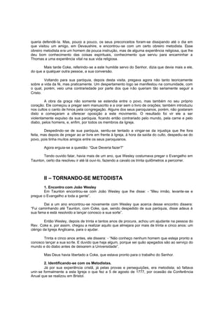 queria defendê-la. Mas, pouco a pouco, os seus preconceitos foram-se dissipando até o dia em
que visitou um amigo, em Devaushire, e encontrou-se com um certo obreiro metodista. Esse
obreiro metodista era um homem de pouca instrução, mas de alguma experiência religiosa, que lhe
deu bom conhecimento das coisas espirituais, conhecimento que serviu para encaminhar a
Thomas a uma experiência vital na sua vida religiosa.
Mais tarde Coke, referindo-se a este humilde servo do Senhor, dizia que devia mais a ele,
do que a qualquer outra pessoa, a sua conversão.
Voltando para sua paróquia, depois desta visita, pregava agora não tanto teoricamente
sobre a vida da fé, mas praticamente. Um despertamento logo se manifestou na comunidade, com
o qual, porém, veio uma contrariedade por parte dos que n ão queriam tão seriamente seguir a
Cristo.
A obra da graça não somente se estendia entre o povo, mas também no seu próprio
coração. Ele começou a pregar sem manuscrito e a orar sem o livro de orações; também introduziu
nos cultos o canto de hinos pela congregação. Alguns dos seus paroquianos, porém, não gostaram
disto e começaram a oferecer oposição a este movimento. O resultado foi vir ele a ser
violentamente expulso da sua paróquia, ficando então contrariado pelo mundo, pela carne e pelo
diabo, pelos homens, e, enfim, por todos os membros da Igreja.
Despedindo-se de sua paróquia, sentiu-se tentado a vingar-se da injustiça que lhe fora
feita, mas depois de pregar ao ar livre em frente à Igreja, à hora da saída do culto, despediu-se do
povo, pois tinha muitos amigos entre os seus paroquianos.
Agora erguia-se a questão: “Que Deveria fazer?”
Tendo ouvido falar, havia mais de um ano, que Wesley costumava pregar o Evangelho em
Taunton, certo dia resolveu ir até lá ouvi-lo, fazendo a cavalo os trinta quilômetros a percorrer.

II – TORNANDO-SE METODISTA
1. Encontro com João Wesley
Em Taunton encontrou-se com João Wesley que lhe disse: - “Meu irmão, levante-se e
pregue o Evangelho a toda a gente”.
Dai a um ano encontrou-se novamente com Wesley que acerca desse encontro dissera:
“Fui caminhando até Taunton, com Coke, que, sendo despedido de sua paróquia, disse adeus à
sua fama e está resolvido a lançar conosco a sua sorte”.
Então Wesley, depois de trinta e tantos anos de procura, achou um ajudante na pessoa do
Rev. Coke e, por assim, chegou a realizar aquilo que almejara por mais de trinta e cinco anos: um
clérigo da Igreja Anglicana, para o ajudar.
Trinta e cinco anos antes, ele dissera: - “Não conheço nenhum homem que esteja pronto a
conosco lançar a sua so rte. E duvido que haja algum, porque sei quão apegados são ao serviço do
mundo e do diabo antes de deixarem a Universidade”.
Mas Deus havia libertado a Coke, que estava pronto para o trabalho do Senhor.
2. Identificando-se com os Metodistas.
Já por sua experiência cristã, já pelas provas e perseguições, era metodista; só faltava
unir-se formalmente a esta Igreja o que fez a 5 de agosto de 1777, por ocasião da Conferência
Anual que se realizou em Bristol.

 