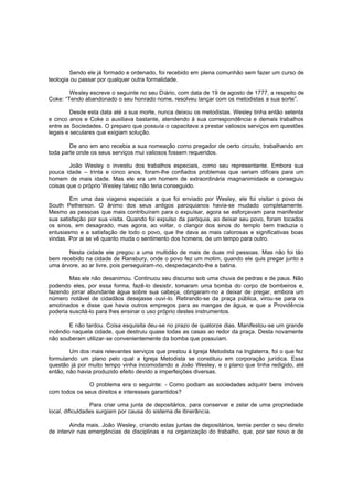 Sendo ele já formado e ordenado, foi recebido em plena comunhão sem fazer um curso de
teologia ou passar por qualquer outra formalidade.
Wesley escreve o seguinte no seu Diário, com data de 19 de agosto de 1777, a respeito de
Coke: “Tendo abandonado o seu honrado nome, resolveu lançar com os metodistas a sua sorte”.
Desde esta data até a sua morte, nunca deixou os metodistas. Wesley tinha então setenta
e cinco anos e Coke o auxiliava bastante, atendendo à sua correspondência e demais trabalhos
entre as Sociedades. O preparo que possuía o capacitava a prestar valiosos serviços em questões
legais e seculares que exigiam solução.
De ano em ano recebia a sua nomeação como pregador de certo circuito, trabalhando em
toda parte onde os seus serviços mui valiosos fossem requeridos.
João Wesley o investiu dos trabalhos especiais, como seu representante. Embora sua
pouca idade – trinta e cinco anos, foram-lhe confiados problemas que seriam difíceis para um
homem de mais idade. Mas ele era um homem de extraordinária magnanimidade e conseguiu
coisas que o próprio Wesley talvez não teria conseguido.
Em uma das viagens especiais a que foi enviado por Wesley, ele foi visitar o povo de
South Petherson. O ânimo dos seus antigos paroquianos havia-se mudado completamente.
Mesmo as pessoas que mais contribuíram para o expulsar, agora se esforçavam para manifestar
sua satisfação por sua visita. Quando foi expulso da paróquia, ao deixar seu povo, foram tocados
os sinos, em desagrado, mas agora, ao voltar, o clangor dos sinos do templo bem traduzia o
entusiasmo e a satisfação de todo o povo, que lhe dava as mais calorosas e significativas boas
vindas. Por ai se vê quanto muda o sentimento dos homens, de um tempo para outro.
Nesta cidade ele pregou a uma multidão de mais de duas mil pessoas. Mas não foi tão
bem recebido na cidade de Ransbury, onde o povo fez um motim, quando ele quis pregar junto a
uma árvore, ao ar livre, pois perseguiram-no, despedaçando-lhe a batina.
Mas ele não desanimou. Continuou seu discurso sob uma chuva de pedras e de paus. Não
podendo eles, por essa forma, fazê-lo desistir, tomaram uma bomba do corpo de bombeiros e,
fazendo jorrar abundante água sobre sua cabeça, obrigaram-no a deixar de pregar, embora um
número notável de cidadãos desejasse ouvi-lo. Retirando-se da praça pública, virou-se para os
amotinados e disse que havia outros empregos para as mangas de água, e que a Providência
poderia suscitá-lo para lhes ensinar o uso próprio destes instrumentos.
E não tardou. Coisa esquisita deu-se no prazo de quatorze dias. Manifestou-se um grande
incêndio naquela cidade, que destruiu quase todas as casas ao redor da praça. Desta novamente
não souberam utilizar-se convenientemente da bomba que possuíam.
Um dos mais relevantes serviços que prestou à Igreja Metodista na Inglaterra, foi o que fez
formulando um plano pelo qual a Igreja Metodista se constituiu em corporação jurídica. Essa
questão já por muito tempo vinha incomodando a João Wesley, e o plano que tinha redigido, até
então, não havia produzido efeito devido a imperfeições diversas.
O problema era o seguinte: - Como podiam as sociedades adquirir bens imóveis
com todos os seus direitos e interesses garantidos?
Para criar uma junta de depositários, para conservar e zelar de uma propriedade
local, dificuldades surgiam por causa do sistema de itinerância.
Ainda mais. João Wesley, criando estas juntas de depositários, temia perder o seu direito
de intervir nas emergências de disciplinas e na organização do trabalho, que, por ser novo e de

 