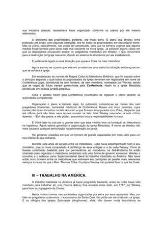 sua iniciativa pessoal, necessitava fosse organizado conforme os planos por ele mesmo
elaborados.
O problema das propriedades, portanto, era muito sério. O plano que Wesley tinha
praticado até então, com algumas exceções, era ter todas as propriedades em seu próprio nome.
Mas tal plano, naturalmente, não podia ser perpetuado, pelo que se tornava urgente que alguma
medida fosse tomada para sanar este mal nascente na nova Igreja. Já existiam alguns casos em
que os depositários recusavam aceitar os pregadores mandados por Wesley, o que concorreria
para a destruição da Igreja nascente, devido ao sistema de itinerância por ele estabelecido.
É justamente ligado a essa situação que aparece Coke no meio metodista.
Agora vamos ver a parte que teve em providenciar uma saída da situação embaraçosa em
que se achava a Igreja.
Ele estabeleceu as normas da Magna Carta do Metodismo Britânico, que foi vazada sobre
o princípio segundo o qual todas as propriedades da Igreja deveriam ser registradas em nome da
Conferência Legal, constituída de cem homens, de cem membros, nomeados por Wesley, sendo
que as vagas do futuro seriam preenchidas pela Conferência. Assim foi a Igreja Metodista
constituída em pessoa jurídica perpétua.
Coke e Wesley foram pela Conferência incumbidos de legalizar o plano perante as
autoridades competentes.
Organizado o plano e tornado legal, foi publicado, incluindo-se os nomes dos cem
pregadores itinerantes, nomeados membros da Conferência. Houve uns cinco pastores, cujos
nomes não foram incluídos na lista dos cem e que ficaram amargurados com Coke, alegando que
ele influíra para não fazer seus nomes constar na lista. Mas Wesley respondeu a esta crítica,
dizendo: - “Ele não queria, e não podia”, assumindo toda a responsabilidade no caso.
É difícil dizer ou calcular o grande valor que esta medida teve na fundação do Metodismo
na Inglaterra. Agora estava garantida a organização da Igreja Metodista. A morte de Wesley não
mais causaria qualquer perturbação na administração da Igreja.
Há, portanto, ocasiões em que um homem de grande capacidade tem mais valor para um
movimento do que milhares.
Durante sete anos de serviço entre os metodistas, Coke havia desempenhado bem o seu
ministério, pois já havia conquistado a confiança de seus colegas e a de João Wesley. Como já
tivesse contribuído bastante para dar permanência ao metodismo na Grã-Bretanha foi então
chamado para organizar o metodismo americano sob uma forma de governo episcopal. Wesley o
convidou e o ordenou como Superintendente Geral do trabalho metodista na América. Não havia
então outro homem entre os metodistas que estivesse em condições de prestar mais relevantes
serviços à causa do que o Rev. Thomas Coke. O próprio Wesley não poderia fazer o que fez Coke.

III – TRABALHO NA AMÉRICA.
O trabalho metodista na América já havia progredido bastante, antes de Coke haver sido
mandado para trabalhar ali, pois Francis Asbury fora enviado antes disto, em 1777, por Wesley
para fazer a propaganda da Causa.
Havia muitos crentes nas sociedades organizadas por ele e por seus ajudantes. Mas, por
falta de pregadores ordenados, o sacramento da Santa Ceia não podia ser administrado na Igreja.
E os clérigos das Igrejas Episcopais (Anglicanas), aliás, não davam muita importância ao

 
