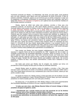 movimento conduzido por Wesley, e os Metodistas, não tendo, por essa razão, muita paciência
para com eles, passaram assim alguns anos sem participarem da Santa Comunhão. A falta de
pastores ordenados, finalmente, agravou-se por tal forma que os crentes começaram a exigir que
os pregadores e evangelistas ministrassem os sacramentos mesmo sem ordenação, pelo que a
Igreja-mãe (Wesley e os metodistas na Inglaterra) com urgência teve de providenciar medidas em
prol da Igreja nascente na América.
Wesley, depois de refletir bem sobre este problema, convidou a Coke para uma
conferência particular, em fevereiro de 1784. Assim Wesley introduziu o assunto: “Visto que a
revolução separou para sempre os Estados Unidos da mãe pátria e o Estabelecimento Episcopal
(a Igreja Episcopal Anglicana deixou de ser a Igreja oficial do novo país, os EUA) foi
completamente abolido, as Igrejas têm -se apresentado com aspecto de deplorável decadência. Um
apelo nos foi dirigido por parte dos irmãos metodistas da América, pela pessoa de Francis Asbury,
insistindo para que qualquer forma de governo fosse adotada para satisfazer as exigências da
atualidade. Tenho pensado e refletido seriamente sobre o plano que lhe desejo revelar. Tenho -me
esforçado, em cada passo que tenho dado, por conservar-me tão fiel à Bíblia quanto possível, e
espero agora estar agindo de acordo, ainda com a Palavra de Deus. Notando o procedimento da
Igreja Primitiva, nas épocas sem precedente histórico de qualquer espécie, tenho apreciado o
modo pelo qual a Igreja não permitia a qualquer bispo estranho intervir na ordenação dos seus
bispos. E, morrendo um dos seus bispos, aquela igreja ordenava o seu sucessor tirando-o do
número de seus presbíteros, pela imposição das mãos. Esta foi a praxe da Igreja antiga por mais
de duzentos anos, até os dias de Dionysio. Como presbítero desejo que o irmão aceite ordenação
e vá para a América nesta qualidade para superintender as sociedades ali”.
Para mostrar que Wesley não tinha chegado irrefletidamente a esta conclusão, basta
reproduzir o seguinte trecho da Ata da Conferência de 1786: “Julgando ser isto (a saber, as
condições excepcionais das Sociedades Metodistas na América, depois da guerra) um caso de
grande urgência, resolvi dar este passo. Para evitar contendas recusei, por muitos anos, tomar
esta medida. Exercitei, segundo a graça de Deus, o poder que julgo ter recebido do Grande Pastor
e Bispo da Igreja. Nomeei três dos nossos obreiros para ajudarem nesta tarefa, não somente
pregando a Palavra de Deus, mas também administrando a Santa Ceia e batizando os seus
pequeninos”.
Isto basta para provar que Wesley não foi arrojado nas medidas que tomou em
providenciar os dons da graça de Deus para os irmãos do continente americano.
Quando Wesley assim se externou acerca do trabalho e convidou o Rev. Coke para
executar o plano, este hesitou em aceitar a incumbência, pedindo algum tempo para refletir sobre o
caso. Dois meses depois comunicou que, considerando que a obra era do Senhor, estava por isso
pronto a aceitar o cargo.
Em agosto do mesmo ano, Wesley chamou a Coke para estar com ele em Bristol. Com ele
chamara mais dois pregadores, a saber, Richard Whatcoat e Thomas Vasey, que foram ordenados
presbíteros na mesma ocasião para irem com Coke para a América.
No mesmo dia, a 1º de setembro de 1784, Wesley ordenou a Coke como superintendente
das Sociedades Metodistas da América e lhe deu o seguinte certificado de ordenação:
“A todos que este virem, João Wesley Recente Fellow of Lincoln College in Oxford,
presbítero da Igreja da Inglaterra, saúde.
- Considerando que a grande maioria do povo das províncias do sul da América
deseja continuar sob os meus cuidados e também adere à doutrina;
- Considerando que a disciplina da Igreja Anglicana está muito perturbada por falta
de ministros que administrem os sacramentos do batismo e da Santa Ceia, segundo o ritual
da dita Igreja;

 