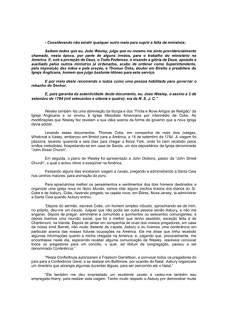 - Considerando não existir qualquer outro meio para suprir a falta de ministros;
Saibam todos que eu, João Wesley, julgo que eu mesmo me sinto providencialmente
chamado, nesta época, por parte de alguns irmãos, para o trabalho do ministério na
América. E, sob a proteção de Deus, o Todo Poderoso, e visando a glória de Deus, apoiado e
auxiliado pelos outros ministros já ordenados, acabo de ordenar como Superintendente,
pela imposição das mãos e pela oração, a Thomas Coke, doutor em Direito e presbítero da
Igreja Anglicana, homem que julgo bastante idôneo para este serviço.
E por meio deste recomendo a todos como uma pessoa habilitada para gover nar o
rebanho do Senhor.
E, para garantia da autenticidade deste documento, eu, João Wesley, o assino a 2 de
setembro de 1784 (mil setecentos e oitenta e quatro), era de N. S. J. C.”
Wesley também fez uma abreviação da liturgia e dos “Trinta e Nove Artigos de Religião” da
Igreja Anglicana e os enviou à Igreja Metodista Americana por intermédio de Coke. As
modificações que Wesley fez revelam a sua idéia acerca da forma de governo que a nova Igreja
devia adotar.
Levando esses documentos, Thomas Coke, em companhia de mais dois colegas,
Whatcoat e Vasey, embarcou em Bristol para a América, a 18 de setembro de 1784. A viagem foi
péssima, levando quarenta e seis dias para chegar a Nova York, onde foi bem recebido pelos
irmãos metodistas, hospedando-se em casa de Sands, um dos depositários da Igreja denominada
“John Street Church”.
Em seguida, o plano de Wesley foi apresentado a John Dickens, pastor da “John Street
Church”, o qual o achou ótimo e exeqüível na América.
Passando alguns dias encetaram viagem a cavalo, pregando e administrando a Santa Ceia
nos centros maiores, para animação do povo.
Para apreciarmos melhor os pensamentos e sentimentos dos dois homens destinados a
organizar uma igreja nova no Novo Mundo, vamos citar alguns trechos tirados dos diários do Sr.
Coke e de Asbury. Coke, havendo pregado na capela nova, em Dôres, Nova Jersey, ia administrar
a Santa Ceia quando Asbury entrou.
“Depois do sermão, escreve Coke, um homem simples robusto, aproximando -se de mim,
no púlpito, deu-me um ósculo. Julguei que não podia ser outra pessoa senão Asbury, e não me
enganei. Depois de pregar, administrei a comunhão a quinhentos ou seiscentos comungantes, e
depois tivemos uma reunião social, que foi a melhor que tenho assistido, exceção feita à de
Charlemont, na Irlanda. Depois de jantar em companhia de onze dos nossos pregadores, em casa
da nossa irmã Barratt, não muito distante da c apela, Asbury e eu tivemos uma conferência em
particular acerca das nossas futuras ocupações na América. Ele me disse que tinha recebido
algumas informações quanto à minha chegada na América, e, julgando que, provavelmente, me
encontrasse neste dia, esperando receber alguma comunicação de Wesley, resolvera convocar
todos os pregadores para um concílio, o qual, ad libitum da congregação, passou a ser
denominado Conferência.”
“Nesta Conferência autorizaram a Freeborn Garrettson, a convocar todos os pregadores do
país para a Conferência Geral, a se realizar em Baltimore, por ocasião do Natal. Asbury organizara
um itinerário que abrangia algumas duzentas léguas, para ser percorrido até o Natal.”
“Ele também me deu emprestado um excelente cavalo e cedeu-me também seu
empregado Harry, para realizar esta viagem. Tenho muito respeito a Asbury por demonstrar muita

 