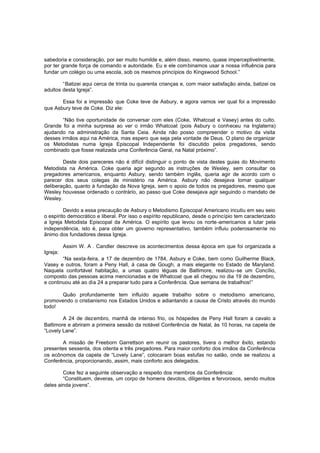 sabedoria e consideração, por ser muito humilde e, além disso, mesmo, quase imperceptivelmente,
por ter grande força de comando e autoridade. Eu e ele com binamos usar a nossa influência para
fundar um colégio ou uma escola, sob os mesmos princípios do Kingswood School.”
“Batizei aqui cerca de trinta ou quarenta crianças e, com maior satisfação ainda, batizei os
adultos desta Igreja”.
Essa foi a impressão que Coke teve de Asbury, e agora vamos ver qual foi a impressão
que Asbury teve de Coke. Diz ele:
“Não tive oportunidade de conversar com eles (Coke, Whatcoat e Vasey) antes do culto.
Grande foi a minha surpresa ao ver o irmão Whatcoat (pois Asbury o conheceu na Inglaterra)
ajudando na administração da Santa Ceia. Ainda não posso compreender o motivo da visita
desses irmãos aqui na América, mas espero que seja pela vontade de Deus. O plano de organizar
os Metodistas numa Igreja Episcopal Independente foi discutido pelos pregadores, sendo
combinado que fosse realizada uma Conferência Geral, na Natal próximo”.
Deste dois pareceres não é difícil distinguir o ponto de vista destes guias do Movimento
Metodista na América. Coke queria agir segundo as instruções de Wesley, sem consultar os
pregadores americanos, enquanto Asbury, sendo também inglês, queria agir de acordo com o
parecer dos seus colegas de ministério na América. Asbury não desejava tomar qualquer
deliberação, quanto à fundação da Nova Igreja, sem o apoio de todos os pregadores, mesmo que
Wesley houvesse ordenado o contrário, ao passo que Coke desejava agir seguindo o mandato de
Wesley.
Devido a essa precaução de Asbury o Metodismo Episcopal Americano incutiu em seu seio
o espírito democrático e liberal. Por isso o espírito republicano, desde o princípio tem caracterizado
a Igreja Metodista Episcopal da América. O espírito que levou os norte -americanos a lutar pela
independência, isto é, para obter um governo representativo, também influiu poderosamente no
ânimo dos fundadores dessa Igreja.
Assim W. A . Candler descreve os acontecimentos dessa época em que foi organizada a
Igreja:
“Na sexta-feira, a 17 de dezembro de 1784, Asbury e Coke, bem como Guilherme Black,
Vasey e outros, foram a Peny Hall, à casa de Gough, a mais elegante no Estado de Maryland.
Naquela confortável habitação, a umas quatro léguas de Baltimore, realizou-se um Concílio,
composto das pessoas acima mencionadas e de Whatcoat que ali chegou no dia 19 de dezembro,
e continuou até ao dia 24 a preparar tudo para a Conferência. Que semana de trabalhos!”
Quão profundamente tem influído aquele trabalho sobre o metodismo americano,
promovendo o cristianismo nos Estados Unidos e adiantando a causa de Cristo através do mundo
todo!
A 24 de dezembro, manhã de intenso frio, os hóspedes de Peny Hall foram a cavalo a
Baltimore e abriram a primeira sessão da notável Conferência de Natal, às 10 horas, na capela de
“Lovely Lane”.
A missão de Freeborn Garrettson em reunir os pastores, tivera o melhor êxito, estando
presentes sessenta, dos oitenta e três pregadores. Para maior conforto dos irmãos da Conferência
os ecônomos da capela de “Lovely Lane”, colocaram boas estufas no salão, onde se realizou a
Conferência, proporcionando, assim, mais conforto aos delegados.
Coke fez a seguinte observação a respeito dos membros da Conferência:
“Constituem, deveras, um corpo de homens devotos, diligentes e fervorosos, sendo muitos
deles ainda jovens”.

 
