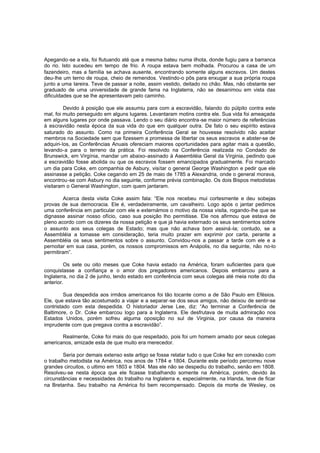 Apegando-se a ela, foi flutuando até que a mesma bateu numa ilhota, donde fugiu para a barranca
do rio. Isto sucedeu em tempo de frio. A roupa estava bem molhada. Procurou a casa de um
fazendeiro, mas a família se achava ausente, encontrando somente alguns escravos. Um destes
deu-lhe um terno de roupa, cheio de remendos. Vestindo-o pôs para enxugar a sua própria roupa
junto a uma lareira. Teve de passar a noite, assim vestido, deitado no chão. Mas, não obstante ser
graduado de uma universidade de grande fama na Inglaterra, não se desanimou em vista das
dificuldades que se lhe apresentavam pelo caminho.
Devido à posição que ele assumiu para com a escravidão, falando do púlpito contra este
mal, foi muito perseguido em alguns lugares. Levantaram motins contra ele. Sua vida foi ameaçada
em alguns lugares por onde passava. Lendo o seu diário encontra -se maior número de referências
à escravidão nesta época da sua vida do que em qualquer outra. De fato o seu espírito estava
saturado do assunto. Como na primeira Conferência Geral se houvesse resolvido não aceitar
membros na Sociedade sem que fizessem a promessa de libertar os seus escravos e abster-se de
adquiri-los, as Conferências Anuais ofereciam maiores oportunidades para agitar mais a questão,
levando-a para o terreno da prática. Foi resolvido na Conferência realizada no Condado de
Brunswick, em Virgínia, mandar um abaixo-assinado à Assembléia Geral da Virginia, pedindo que
a escravidão fosse abolida ou que os escravos fossem emancipados gradualmente. Foi marcado
um dia para Coke, em companhia de Asbury, visitar o general George Washington e pedir que ele
assinasse a petição. Coke cegando em 25 de maio de 1785 a Alexandria, onde o general morava,
encontrou-se com Asbury no dia seguinte, conforme prévia combinação. Os dois Bispos metodistas
visitaram o General Washington , com quem jantaram.
Acerca desta visita Coke assim fala: “Ele nos recebeu mui cortesmente e deu sobejas
provas de sua democracia. Ele é, verdadeiramente, um cavalheiro. Logo após o jantar pedimos
uma conferência em particular com ele e externámos o motivo da nossa visita, rogando-lhe que se
dignasse assinar nosso ofício, caso sua posição lho permitisse. Ele nos afirmou que estava de
pleno acordo com os dizeres da nossa petição e que já havia externado os seus sentimentos sobre
o assunto aos seus colegas de Estado; mas que não achava bom assiná -la; contudo, se a
Assembléia a tomasse em consideração, teria muito prazer em exprimir por carta, perante a
Assembléia os seus sentimentos sobre o assunto. Convidou-nos a passar a tarde com ele e a
pernoitar em sua casa, porém, os nossos compromissos em Anápolis, no dia seguinte, não no-lo
permitiram”.
Os sete ou oito meses que Coke havia estado na América, foram suficientes para que
conquistasse a confiança e o amor dos pregadores americanos. Depois embarcou para a
Inglaterra, no dia 2 de junho, tendo estado em conferência com seus colegas até meia noite do dia
anterior.
Sua despedida aos irmãos americanos foi tão tocante como a de São Paulo em Efésios.
Ele, que estava tão acostumado a viajar e a separar -se dos seus amigos, não deixou de sentir-se
contristado com esta despedida. O historiador Jerse Lee, diz: “Ao terminar a Conferência de
Baltimore, o Dr. Coke embarcou logo para a Inglaterra. Ele desfrutava de muita admiração nos
Estados Unidos, porém sofreu alguma oposição no sul de Virginia, por causa da maneira
imprudente com que pregava contra a escravidão”.
Realmente, Coke foi mais do que respeitado, pois foi um homem amado por seus colegas
americanos, amizade esta de que muito era merecedor.
Seria por demais extenso este artigo se fosse relatar tudo o que Coke fez em conexão com
o trabalho metodista na América, nos anos de 1784 e 1804. Durante este período percorreu nove
grandes circuitos, o ultimo em 1803 e 1804. Mas ele não se despediu do trabalho, senão em 1808.
Resolveu-se nesta época que ele ficasse trabalhando somente na América, porém, devido às
circunstâncias e necessidades do trabalho na Inglaterra e, especialmente, na Irlanda, teve de ficar
na Bretanha. Seu trabalho na América foi bem recompensado. Depois da morte de Wesley, os

 