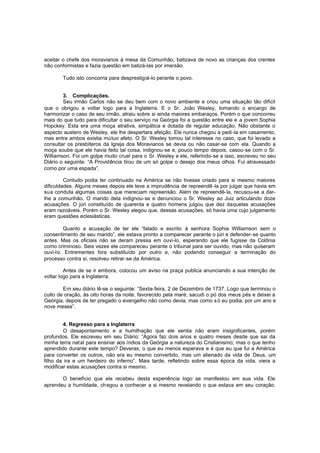 aceitar o chefe dos moravianos à mesa da Comunhão, batizava de novo as crianças dos crentes
não conformistas e fazia questão em batizá-las por imersão.
Tudo isto concorria para desprestigiá-lo perante o povo.
3. Complicações.
Seu irmão Carlos não se deu bem com o novo ambiente e criou uma situação tão difícil
que o obrigou a voltar logo para a Inglaterra. E o Sr. João Wesley, tomando o encargo de
harmonizar o caso de seu irmão, atraiu sobre si ainda maiores embaraços. Porém o que concorreu
mais do que tudo para dificultar o seu serviço na Geórgia foi a questão entre ele e a jovem Sophia
Hopckey. Esta era uma moça atrativa, simpática e dotada de regular educação. Não obstante o
aspecto austero de Wesley, ele lhe despertara afeição. Ele nunca chegou a pedi-la em casamento,
mas entre ambos existia mútuo afeto. O Sr. Wesley tomou tal interesse no caso, que foi levado a
consultar os presbíteros da Igreja dos Moravianos se devia ou não casar-se com ela. Quando a
moça soube que ele havia feito tal coisa, indignou-se e, pouco tempo depois, casou-se com o Sr.
Williamson. Foi um golpe muito cruel para o Sr. Wesley e ele, referindo-se a isso, escreveu no seu
Diário o seguinte: “A Providência tirou de um só golpe o desejo dos meus olhos. Fui atravessado
como por uma espada”.
Contudo podia ter continuado na América se não tivesse criado para si mesmo maiores
dificuldades. Alguns meses depois ele teve a imprudência de repreendê -la por julgar que havia em
sua conduta algumas coisas que mereciam repreensão. Além de repreendê-la, recusou-se a darlhe a comunhão. O marido dela indignou-se e denunciou o Sr. Wesley ao Juiz articulando doze
acusações. O júri constituído de quarenta e quatro homens julgou que dez daquelas acusações
eram razoáveis. Porém o Sr. Wesley alegou que, dessas acusações, só havia uma cujo julgamento
eram questões eclesiásticas.
Quanto a acusação de ter ele “falado e escrito à senhora Sophia Williamson sem o
consentimento de seu marido”, ele estava pronto a comparecer perante o júri e defender-se quanto
antes. Mas os oficiais não se deram pressa em ouvi-lo, esperando que ele fugisse da Colônia
como criminoso. Seis vezes ele compareceu perante o tribunal para ser ouvido, mas não quiseram
ouvi-lo. Entrementes fora substituído por outro e, não podendo conseguir a terminação do
processo contra si, resolveu retirar-se da América.
Antes de se ir embora, colocou um aviso na praça publica anunciando a sua intenção de
voltar logo para a Inglaterra.
Em seu diário lê-se o seguinte: “Sexta-feira, 2 de Dezembro de 1737. Logo que terminou o
culto de oração, às oito horas da noite, favorecido pela maré, sacudi o pó dos meus pés e deixei a
Geórgia, depois de ter pregado o evangelho não como devia, mas como s ó eu podia, por um ano e
nove meses”.
4. Regresso para a Inglaterra
O desapontamento e a humilhação que ele sentia não eram insignificantes, porém
profundos. Ele escreveu em seu Diário: “Agora faz dois anos e quatro meses desde que sai da
minha terra nat al para ensinar aos índios da Geórgia a natureza do Cristianismo; mas o que tenho
aprendido durante este tempo? Deveras, o que eu menos esperava e é que eu que fui a América
para converter os outros, não era eu mesmo convertido, mas um alienado da vida de Deus, um
filho da ira e um herdeiro do inferno”. Mais tarde, refletindo sobre essa época da vida, viera a
modificar estas acusações contra si mesmo.
O benefício que ele recebeu desta experiência logo se manifestou em sua vida. Ele
aprendeu a humildade, chegou a conhecer a si mesmo revelando o que estava em seu coração.

 
