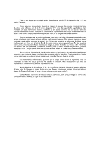 Todo o seu tempo era ocupado antes de embarcar no dia 30 de dezembro de 1813, no
navio “Cabalva”.
Houve algumas tempestades durante a viagem. A esposa de um dos missionários ficou
doente e veio a falecer em 9 de fevereiro daquele 1814 e no dia seguinte foi sepultada no mar.
Também um dos marinheiros morreu, conforme o Dr. Coke escreveu no seu diário: “Um dos
nossos marinheiros morreu, e depois da cerimônia de sepultamento seu corpo foi enrolado na sua
rede e junto com o corpo puseram areia para dar peso, e foi lançado nas ondas do mar”.
Durante a viagem ele se mostrou alegre e consolador de todos. Ocupava quase todo o seu
tempo estudando o português e lendo a Bíblia na língua portuguesa. Mas quando chegou às águas
tropicais a sua saúde começou a perigar. Um homem de sessenta e sete anos de idade corria
muito perigo em viver em tal clima. Em 2 de maio mostrou-se um pouco fraco. No dia seguinte
piorou, mas, mesmo assim fraco, mostrou-se alegre, e, antes de deitar-se, visitou o Sr. Harvard e
sua esposa em seu camarote. Quando se levantou para ir, tomou a cada um pela mão, para os
abençoar. O Sr. Clough queria zelar dele durante a noite, mas o dr. Coke achou desnecessário.
Às cinco horas da manhã do dia seguinte, quando o empregado do navio em que viajavam,
segundo o seu costume, bateu à porta do seu camarote, não foi atendido. Finalmente abriu a porta,
entrou e achou o corpo do venerável bispo morto no chão. Morrera durante a noite.
Os missionários entristecidos, queriam que o corpo fosse levado à Inglaterra para ser
enterrado ao lado dos seus queridos na cidade de Brecom. Mas descobriram que isto era
impossível, e consentiram que fosse sepultado no mar.
No dia seguinte, 4 de maio de 1814,, às cinco horas da tarde, depois do serviço religioso,
dirigido pelo Sr. Harvard, o corpo deste servo de Deus e missionário zeloso, foi consignado às
águas do Oceano Índico até “a terra e o mar entregarem os seus mortos”.
Como Moisés, ele morreu à vista da terra da promissão, sem ter o privilégio de entrar nela.
E ninguém sabe, até hoje, o lugar da sua sepultura”.

 