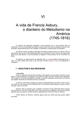 VI
A vida de Francis Asbury,
o dianteiro do Metodismo na
América
(1745-1816)
O romance do movimento metodista é muito parecido com o dos primeiros dias do
cristianismo. Foi uma revivificação das lições de Jesus Cristo com que seus adeptos tomaram nova
resolução, atitude pessoal para com a religião, a sociedade e o espírito geral do Evangelho.
Já ardia em muitos corações o fogo deste movimento, quando nasceu um menino, f ilho de
pais pobres, que iria ser um dos dianteiros deste novo movimento no novo mundo. Seu papel seria
igual ao de João Wesley. O que fora Wesley na Inglaterra, Francis Asbury iria ser na América do
Norte.
“O deserto e os lugares secos se alegrarão nisto, e o ermo exultará e florescerá como a
rosa”. Ao redor destes dois vultos é que nos dois mundos (Europa e EUA) se estabeleceu o
metodismo.

I – SEUS PAIS E SUA MOCIDADE
1. Seus Pais
Pouco se sabe dos pais de Francis Asbury, além daquilo que ele próprio menciona no seu
diário. O pai era jardineiro e tr abalhava nos jardins e hortas dos seus vizinhos mais abastados.
Sem dúvida foi um homem trabalhador e honesto, no entanto, aprendeu a economizar os lucros do
seu trabalho vencendo os dias todos da vida, na pobreza.
A mãe era uma senhora piedosa que amava estremecidamente aos filhos. Tinha só dois,
um menino e uma menina que se chamava Sara e que faleceu ainda pequena, ficando a mãe a
lamentar muito a sua morte.
Quando o filho se ofereceu para o trabalho na América, foi-lhe sobremodo difícil consentir
que ele fosse. E como seu ilustre filho nunca mais voltou para a Inglaterra, teve que se consolar
sabendo que ele cumpria a vontade de Deus, estabelecendo o Reino de Cristo na América.
O filho, Asbury, da América, mandava alguma coisa aos velhos pais para ajudar naquilo
que podia.

 