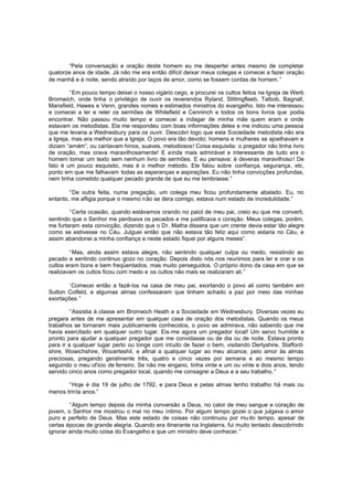 “Pela conversação e oração deste homem eu me despertei antes mesmo de completar
quatorze anos de idade. Já não me era então difícil deixar meus colegas e comecei a fazer oração
de manhã e à noite, sendo atraído por laços de amor, como se fossem cordas de homem. ”
“Em pouco tempo deixei o nosso vigário cego, e procurei os cultos feitos na Igreja de Werb
Bromwich, onde tinha o privilégio de ouvir os reverendos Ryland, Slittmgfleeb, Talbob, Bagnall,
Mansfield, Hawes e Venn, grandes nomes e estimados ministros do evangelho. Isto me interessou
e comecei a ler e reler os sermões de Whitefield e Cenninch e todos os bons livros que podia
encontrar. Não passou muito tempo e comecei a indagar de minha mãe quem eram e onde
estavam os metodistas. Ela me respondeu com boas informações deles e me indicou uma pessoa
que me levaria a Wednesbury para os ouvir. Descobri logo que esta Sociedade metodista não era
a Igreja, mas era melhor que a Igreja. O povo era tão devoto; homens e mulheres se ajoelhavam e
diziam “amém”, ou cantavam hinos, suaves, melodiosos! Coisa esquisita: o pregador não tinha livro
de oração, mas orava maravilhosamente! E ainda mais admirável e interessante de tudo era o
homem tomar um texto sem nenhum livro de sermões. E eu pensava: é deveras maravilhoso ! De
fato é um pouco esquisito, mas é o melhor método. Ele falou sobre confiança, segurança, etc,
ponto em que me falhavam todas as esperanças e aspirações. Eu não tinha convicções profundas,
nem tinha cometido qualquer pecado grande de que eu me lembrasse.”
“De outra feita, numa pregação, um colega meu ficou profundamente abalado. Eu, no
entanto, me afligia porque o mesmo não se dera comigo, estava num estado de incredulidade.”
“Certa ocasião, quando estávamos orando no paiol de meu pai, creio eu que me converti,
sentindo que o Senhor me perdoava os pecados e me justificava o coração. Meus colegas, porém,
me furtaram esta convicção, dizendo que o Dr. Matha dissera que um crente devia estar tão alegre
como se estivesse no Céu. Julguei então que não estava tão feliz aqui como estaria no Céu, e
assim abandonei a minha confiança e neste estado fiquei por alguns meses”.
“Mas, ainda assim estava alegre, não sentindo qualquer culpa ou medo, resistindo ao
pecado e sentindo continuo gozo no coração. Depois disto nós nos reunimos para ler e orar e os
cultos eram bons e bem freqüentados, mas muito perseguidos. O próprio dono da casa em que se
realizavam os cultos ficou com medo e os cultos não mais se realizaram ali.”
‘Comecei então a fazê-los na casa de meu pai, exortando o povo ali como também em
Sutton Colfeld, e algumas almas confessaram que tinham achado a paz por meio das minhas
exortações.”
“Assistia à classe em Bromwich Heath e a Sociedade em Wednesbury. Diversas vezes eu
pregara antes de me apresentar em qualquer casa de oração dos metodistas. Quando os meus
trabalhos se tornaram mais publicamente conhecidos, o povo se admirava, não sabendo que me
havia exercitado em qualquer outro lugar. Eis-me agora um pregador local! Um servo humilde e
pronto para ajudar a qualquer pregador que me convidasse ou de dia ou de noite. Estava pronto
para ir a qualquer lugar perto ou longe com intuito de fazer o bem, visitando Derlyshire, Staffordshire, Wowichshire, Wocerteshil, e afinal a qualquer lugar ao meu alcance, pelo amor às almas
preciosas, pregando geralmente três, quatro e cinco vezes por semana e ao mesmo tempo
seguindo o meu of ício de ferreiro. Se não me engano, tinha vinte e um ou vinte e dois anos, tendo
servido cinco anos como pregador local, quando me consagrei a Deus e a seu trabalho. ”
“Hoje é dia 19 de julho de 1792, e para Deus e pelas almas tenho trabalho há mais ou
menos trinta anos.”
“Algum tempo depois da minha conversão a Deus, no calor de meu sangue e coração de
jovem, o Senhor me mostrou o mal no meu íntimo. Por algum tempo gozei o que julgava o amor
puro e perfeito de Deus. Mas este estado de coisas não continuou por mu ito tempo, apesar de
certas épocas de grande alegria. Quando era itinerante na Inglaterra, fui muito tentado descobrindo
ignorar ainda muito coisa do Evangelho e que um ministro deve conhecer.”

 