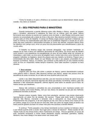 “Como fui levado a vir para a América e os sucessos que se desenrolaram desde aquela
ocasião, meu diário os revelará”.

II – SEU PREPARO PARA O MINISTÉRIO
Quando lembramos a grande diferença entre João Wesley e Asbury, quanto ao preparo
para o ministério, admiramos a sabedoria de Deus em os chamar para sua seara. Asbury
terminando seus estudos na escola com quatorze anos de idade, e João Wesley continuando seus
estudos na universidade até a idade de trinta e três anos. Mas devemos também lembrar o campo
em que cada um tinha de trabalhar. O campo de Wesley exigia preparo espiritual e intelectual, por
todos os motivos mui especializados para lidar com os problemas religiosos e sociais de um povo
preso aos seus costumes e preconceitos formados no correr dos séculos, enquanto Asbury tinha
de trabalhar num campo novo, entre um povo livre de preconceitos que caracterizavam o povo do
mundo velho.
O trabalho na América exigia não somente abnegação, mas também habilidade no
adaptar-se ao meio e obrar com sabedoria decorrente da vida prática. Os cincos anos de trabalho
como ferreiro e sua experiência na evangelização do povo de sua cidade antes de conhecer os
metodistas e, além disto, os cinco anos de pregador local, e ainda mais cinco como itinerante como
pregador metodista na Inglaterra, deram-lhe preparo para seu trabalho na América. Preparo que a
Universidade não teria dado. Basta ver que Wesley com todo o seu preparo universitário foi um
fracasso na América. Asbury, no entanto, que conhecia a vida prática foi um dos maiores triunfos
como se fora um missionário nestes tempos modernos. Deus sabe escolher e preparar os seus
obreiros.
1. Seus estudos
Julgando pelo que ficou dito sobre o preparo de Asbury, parece desnecessário qualquer
outra palavra sobre o assunto. Mas devemos lembrar que Asbury, apesar dos poucos anos de
assistência às aulas na escola, foi um leitor de livros durante toda a sua vida.
Lendo o seu diário descobrimos este fato, pois ele menciona os títulos de vários livros que
lia. Está fora do assunto mencionar algumas das obras que estudou na América; todavi a, para não
desprezar o fato sobremodo eloqüente, citemos alguma coisa sobre os estudos que lá fazia, ao
mesmo tempo que trabalhava.
Asbury não conhecia a atmosfera de uma universidade e nem mantivera contato com
homens eruditos como tivera Wesley, nem por isso deixou de assentar-se aos pés dos melhores
professores de todos os séculos.
Sempre estava ocupado. Sabia, como bom estudante, valorizar o seu tempo observando
rigorosamente um plano fixo de estudos. Ele escreve: “Passei esta tarde lendo o Evangelho
segundo São Marcos, marcando e tomando nota e esboçando os meus planos futuros.
Presentemente meu programa, é: ler cem páginas por dia, orar mais ou menos cinco vezes por dia
em público, pregar ao ar livre de dois em dois dias, falar nos cultos de oração todas as tardes e se
fosse possível gostaria de fazer mil coisas mais para meu bondoso e bendito Mestre”.
E continua: “Tenho passado o meu tempo recordando os tons e pontos no hebraico; isto é
o que estudo quando ando a cavalo. Que lugar para o estudo do hebraico!” Nesta ocasião diz ele:
“Gastei muito do meu tempo lendo o Novo Testamento em Grego . Procuro aprender um pouco de
tudo, buscando enriquecer a minha mente estudando línguas, divindade, gramática, história,
literatura; meu maior desejo é me desenvolver nas coisas úteis.

 