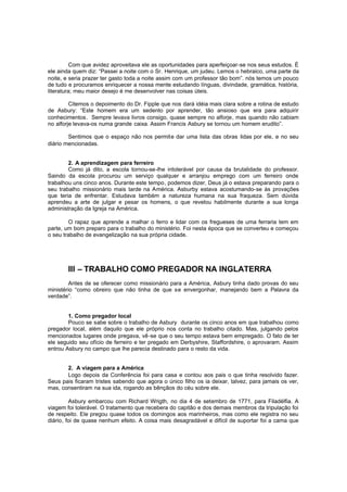 Com que avidez aproveitava ele as oportunidades para aperfeiçoar-se nos seus estudos. É
ele ainda quem diz: “Passei a noite com o Sr. Henrique, um judeu. Lemos o hebraico, uma parte da
noite, e seria prazer ter gasto toda a noite assim com um professor tão bom”. nós temos um pouco
de tudo e procuramos enriquecer a nossa mente estudando línguas, divindade, gramática, história,
literatura; meu maior desejo é me desenvolver nas coisas úteis.
Citemos o depoimento do Dr. Fipple que nos dará idéia mais clara sobre a rotina de estudo
de Asbury: “Este homem era um sedento por aprender, tão ansioso que era para adquirir
conhecimentos. Sempre levava livros consigo, quase sempre no alforje, mas quando não cabiam
no alforje levava-os numa grande caixa. Assim Francis Asbury se tornou um homem erudito”.
Sentimos que o espaço não nos permite dar uma lista das obras lidas por ele, e no seu
diário mencionadas.
2. A aprendizagem para ferreiro
Como já dito, a escola tornou-se-lhe intolerável por causa da brutalidade do professor.
Saindo da escola procurou um serviço qualquer e arranjou emprego com um ferreiro onde
trabalhou uns cinco anos. Durante este tempo, podemos dizer, Deus já o estava preparando para o
seu trabalho missionário mais tarde na América. Asburby estava acostumando-se às provações
que teria de enfrentar. Estudava também a natureza humana na sua fraqueza. Sem dúvida
aprendeu a arte de julgar e pesar os homens, o que revelou habilmente durante a sua longa
administração da Igreja na América.
O rapaz que aprende a malhar o ferro e lidar com os fregueses de uma ferraria tem em
parte, um bom preparo para o trabalho do ministério. Foi nesta época que se converteu e começou
o seu trabalho de evangelização na sua própria cidade.

III – TRABALHO COMO PREGADOR NA INGLATERRA
Antes de se oferecer como missionário para a América, Asbury tinha dado provas do seu
ministério “como obreiro que não tinha de que se envergonhar, manejando bem a Palavra da
verdade”.
1. Como pregador local
Pouco se sabe sobre o trabalho de Asbury durante os cinco anos em que trabalhou como
pregador local, além daquilo que ele próprio nos conta no trabalho citado. Mas, julgando pelos
mencionados lugares onde pregava, vê -se que o seu tempo estava bem empregado. O fato de ter
ele seguido seu ofício de ferreiro e ter pregado em Derbyshire, Staffordshire, o aprovaram. Assim
entrou Asbury no campo que lhe parecia destinado para o resto da vida.
2. A viagem para a América
Logo depois da Conferência foi para casa e contou aos pais o que tinha resolvido fazer.
Seus pais ficaram tristes sabendo que agora o único filho os ia deixar, talvez, para jamais os ver,
mas, consentiram na sua ida, rogando as bênçãos do céu sobre ele.
Asbury embarcou com Richard Wrigth, no dia 4 de setembro de 1771, para Filadélfia. A
viagem foi tolerável. O tratamento que recebera do capitão e dos demais membros da tripulação foi
de respeito. Ele pregou quase todos os domingos aos marinheiros, mas como ele registra no seu
diário, foi de quase nenhum efeito. A coisa mais desagradável e difícil de suportar foi a cama que

 