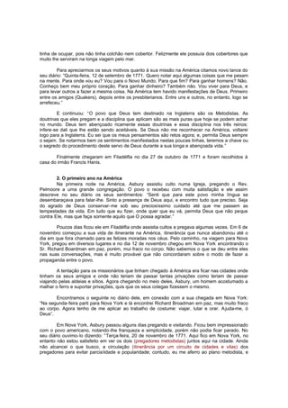 tinha de ocupar, pois não tinha colchão nem cobertor. Felizmente ele possuía dois cobertores que
muito lhe serviram na longa viagem pelo mar.
Para apreciarmos os seus motivos quanto à sua missão na América citamos novo lance do
seu diário: “Quinta-feira, 12 de setembro de 1771. Quero notar aqui algumas coisas que me pesam
na mente. Para onde vou eu? Vou para o Novo Mundo. Para que fim? Para ganhar homens? Não.
Conheço bem meu próprio coração. Para ganhar dinheiro? Também não. Vou viver para Deus, e
para levar outros a fazer a mesma coisa. Na América tem havido manifestações de Deus. Primeiro
entre os amigos (Quakers), depois entre os presbiterianos. Entre uns e outros, no entanto, logo se
arrefeceu.”
E continuou: “O povo que Deus tem destinado na Inglaterra são os Metodistas. As
doutrinas que eles pregam e a disciplina que aplicam são as mais puras que hoje se podem achar
no mundo. Deus tem abençoado ricamente essas doutrinas e essa disciplina nos três reinos:
infere-se dali que lhe estão sendo aceitáveis. Se Deus não me reconhecer na América, voltarei
logo para a Inglaterra. Eu sei que os meus pensamentos são retos agora; e, permita Deus sempre
o sejam. Se notarmos bem os sentimentos manifestados nestas poucas linhas, teremos a chave ou
o segredo do procedimento deste servo de Deus durante a sua longa e abençoada vida.”
Finalmente chegaram em Filadélfia no dia 27 de outubro de 1771 e foram recolhidos à
casa do irmão Francis Hanis.
2. O primeiro ano na América
Na primeira noite na América, Asbury assistiu culto numa Igreja, pregando o Rev.
Pelmoore a uma grande congregação. O povo o recebeu com muita satisfação e ele assim
descreve no seu diário os seus sentimentos: “Senti que para este povo minha língua se
desembaraçava para falar-lhe. Sinto a presença de Deus aqui, e encontro tudo que preciso. Seja
do agrado de Deus conservar-me sob seu preciosíssimo cuidado até que me passem as
tempestades da vida. Em tudo que eu fizer, onde quer que eu vá, permita Deus que não peque
contra Ele, mas que faça somente aquilo que O possa agradar.”
Poucos dias ficou ele em Filadélfia onde assistia cultos e pregava algumas vezes. Em 6 de
novembro começou a sua vida de itinerante na América, itinerância que nunca abandonou até o
dia em que fora chamado para as felizes moradas nos céus. Pelo caminho, na viagem para Nova
York, pregou em diversos lugares e no dia 12 de novembro chegou em Nova York encontrando o
Sr. Richard Boardman em paz, porém, mui fraco no corpo. Não sabemos o que se deu entre eles
nas suas conversações, mas é muito provável que não concordaram sobre o modo de fazer a
propaganda entre o povo.
A tentação para os missionários que tinham chegado à América era ficar nas cidades onde
tinham os seus amigos e onde não teriam de passar tantas privações como teriam de passar
viajando pelas aldeias e sítios. Agora chegando no meio deles, Asbury, um homem acostumado a
malhar o ferro e suportar privações, quis que os seus colegas fizessem o mesmo.
Encontramos o seguinte no diário dele, em conexão com a sua chegada em Nova York:
“Na segunda-feira parti para Nova York e lá encontrei Richard Broadman em paz, mas muito fraco
ao corpo. Agora tenho de me aplicar ao trabalho de costume: viajar, lutar e orar. A juda-me, ó
Deus”.
Em Nova York, Asbury passou alguns dias pregando e visitando. Ficou bem impressionado
com o povo americano, notando-lhe franqueza e simplicidade, porém não podia ficar parado. No
seu diário ouvimo-lo dizendo: “Terça-feira, 20 de novembro de 1771. Aqui fico em Nova York, no
entanto não estou satisfeito em ver os dois (pregadores metodistas) juntos aqui na cidade. Ainda
não alcancei o que busco, a circulação (itinerância por um circuito de cidades e vilas) dos
pregadores para evitar parcia lidade e popularidade; contudo, eu me aferro ao plano metodista, e

 