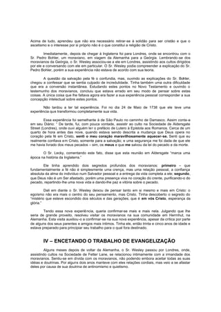 Acima de tudo, aprendeu que não era necessário retirar-se à solidão para ser cristão e que o
ascetismo e o interesse por si próprio não é o que constitui a religião de Cristo.
Imediatamente, depois de chegar à Inglaterra foi para Londres, onde se encontrou com o
Sr. Pedro Bohler, um moraviano, em viagem da Alemanha para a Geórgia. Lembrando -se dos
moravianos da Geórgia, o Sr. Wesley associou-se a ele em Londres, assistindo aos cultos dirigidos
por ele e conversando com ele em particular. O Sr. Wesley podia compreender a explicação do Sr.
Pedro Bohler, porém a sua experiência não estava de acordo com sua teoria.
A questão da salvação pela fé o confundia, mas, ouvindo as explicações do Sr. Bohler,
chegou a confessar que se sentia culpado de incredulidade. Tinha também uma outra dificuldade
que era a conversão instantânea. Estudando estes pontos no Novo Testamento e ouvindo o
testemunho dos moravianos, concluiu que estava errado em seu modo de pensar sobre estas
coisas. A única coisa que lhe faltava agora era fazer a sua experiência pessoal corresponder a sua
concepção intelectual sobre estes pontos.
Não tardou a ter tal experiência. Foi no dia 24 de Maio de 1738 que ele teve uma
experiência que transformou completamente sua vida.
Essa experiência foi semelhante à de São Paulo no caminho de Damasco. Assim conta-a
em seu Diário: “ De tarde, fui, com pouca vontade, assistir ao culto na Sociedade de Aldersgate
Street (Londres), onde ouvi alguém ler o prefácio de Lutero à Epístola aos Romanos. Cerca de um
quarto de hora antes das nove, quando estava sendo descrita a mudança que Deus opera no
coração pela fé em Cristo, senti o meu coração maravilhosamente aquecer-se. Senti que eu
realmente confiava em Cristo, somente para a salvação; e uma segurança me foi dada de que ele
me havia livrado dos meus pecados – sim, os meus e que me salvou da lei do pecado e da morte.
O Sr. Lecky, comentando este fato, disse que esta reunião em Aldersgate “marca uma
época na história da Inglaterra.”
Ele tinha aprendido dois segredos profundos dos moravianos: primeiro – que
fundamentalmente a fé não é simplesmente uma crença, mas uma relação pessoal, a confiança
absoluta da alma do indivíduo num Salvador pessoal e a entrega da vida completa a ele; segundo,
que Deus não é um Ser afastado, porém uma presença viva no coração do crente, purificando-o do
pecado, repartindo-lhe uma nova vida e dando-lhe paz e vitória sobre o pecado.
Dali em diante o Sr. Wesley deixou de pensar tanto em si mesmo e mais em Cristo: o
egoísmo não era mais o centro do seu pensamento, mas Cristo. Tinha descoberto o segredo do
“mistério que esteve escondido dos séculos e das gerações; que é em vós Cristo, esperança da
glória.”
Tendo essa nova experiê ncia, queria confirmar-se mais e mais nela. Julgando que lhe
seria de grande proveito, resolveu visitar os moravianos na sua comunidade em Herrnhut, na
Alemanha. Esta visita auxiliou -o a confirmar-se na sua nova experiência, apesar da crítica por parte
de alguns dos seus parentes e amigos mais íntimos. Tinha ele, então trinta e cinco anos de idade e
estava preparado para principiar seu trabalho para o qual fora destinado.

IV – ENCETANDO O TRABALHO DE EVANGELIZAÇÃO
Alguns meses depois de voltar da Alemanha, o Sr. Wesley passou por Londres, onde,
assistindo cultos na Sociedade de Fetter Lane, se relacionou intimamente com a irmandade dos
moravianos. Sentiu-se em dívida com os moravianos, não podendo embora aceitar todas as suas
idéias e doutrinas. Por alguns dois anos manteve com eles relações cordiais, mas veio a se afastar
deles por causa de sua doutrina de antinomismo e quietismo.

 