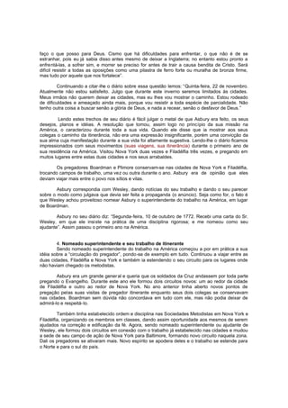 faço o que posso para Deus. Cismo que há dificuldades para enfrentar, o que não é de se
estranhar, pois eu já sabia disso antes mesmo de deixar a Inglaterra; no entanto estou pronto a
enfrentá-las, a sofrer sim, e morrer se preciso for antes de trair a causa bendita de Cristo. Será
difícil resistir a todas as oposições como uma pilastra de ferro forte ou muralha de bronze firme,
mas tudo por aquele que nos fortalece”.
Continuando a citar-lhe o diário sobre essa questão lemos: “Quinta-feira, 22 de novembro.
Atualmente não estou satisfeito. Julgo que durante este inverno seremos limitados às cidades.
Meus irmãos não querem deixar as cidades, mas eu lhes vou mostrar o caminho. Estou rodeado
de dificuldades e ameaçado ainda mais, porque vou resistir a toda espécie de parcialidade. Não
tenho outra coisa a buscar senão a glória de Deus, e nada a recear, senão o desfavor de Deus.”
Lendo estes trechos de seu diário é fácil julgar o metal de que Asbury era feito, os seus
desejos, planos e idéias. A resolução que tomou, assim logo no princípio da sua missão na
América, o caracterizou durante toda a sua vida. Quando ele disse que ia mostrar aos seus
colegas o caminho da itinerância, não era uma express ão insignificante, porém uma convicção da
sua alma cuja manifestação durante a sua vida foi altamente sugestiva. Lendo-lhe o diário ficamos
impressionados com seus movimentos (suas viagens, sua itinerância) durante o primeiro ano de
sua residência na América. Visitou Nova York duas vezes e Filadélfia três vezes, e pregando em
muitos lugares entre estas duas cidades e nos seus arrabaldes.
Os pregadores Boardman e Plimore conservam-se nas cidades de Nova York e Filadélfia,
trocando campos de trabalho, uma vez ou outra durante o ano. Asbury era de opinião que eles
deviam viajar mais entre o povo nos sítios e vilas.
Asbury correspondia com Wesley, dando notícias do seu trabalho e dando o seu parecer
sobre o modo como julgava que devia ser feita a propaganda (o anúncio). Seja como for, o fato é
que Wesley achou proveitoso nomear Asbury o superintendente do trabalho na América, em lugar
de Boardman.
Asbury no seu diário diz: “Segunda-feira, 10 de outubro de 1772. Recebi uma carta do Sr.
Wesley, em que ele insiste na prática de uma disciplina rigorosa; e me nomeou como seu
ajudante”. Assim passou o primeiro ano na América.
4. Nomeado superintendente e seu trabalho de itinerante
Sendo nomeado superintendente do trabalho na América começou a por em prática a sua
idéia sobre a “circulação do pregador”, pondo-se de exemplo em tudo. Continuou a viajar entre as
duas cidades, Filadélfia e Nova York e também ia estendendo o seu circuito para os lugares onde
não haviam chegado os metodistas.
Asbury era um grande gener al e queria que os soldados da Cruz andassem por toda parte
pregando o Evangelho. Durante este ano ele formou dois circuitos novos: um ao redor da cidade
de Filadélfia e outro ao redor de Nova York. No ano anterior tinha aberto novos pontos de
pregação pelas suas visitas de pregador itinerante enquanto seus dois colegas se conservavam
nas cidades. Boardman sem dúvida não concordava em tudo com ele, mas não podia deixar de
admirá-lo e respeitá-lo.
Também tinha estabelecido ordem e disciplina nas Sociedades Metodistas em Nova York e
Filadélfia, organizando os membros em classes, dando assim oportunidade aos mesmos de serem
ajudados na correção e edificação da fé. Agora, sendo nomeado superintendente ou ajudante de
Wesley, ele formou dois circuitos em conexão com o trabalho já estabelecido nas cidades e mudou
a sede de seu campo de ação de Nova York para Baltimore, formando novo circuito naquela zona.
Dali os pregadores se ativaram mais. Novo espírito se apodera deles e o trabalho se estende para
o Norte e para o sul do país.

 