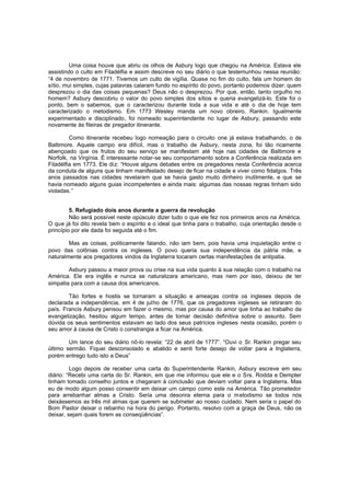 Uma coisa houve que abriu os olhos de Asbury logo que chegou na América. Estava ele
assistindo o culto em Filadélfia e assim descreve no seu diário o que testemunhou nessa reunião:
“4 de novembro de 1771. Tivemos um culto de vigília. Quase no fim do culto, fala um homem do
sítio, mui simples, cujas palavras calaram fundo no espírito do povo, portanto podemos dizer: quem
desprezou o dia das coisas pequenas? Deus não o desprezou. Por que, então, tanto orgulho no
homem? Asbury descobriu o valor do povo simples dos sítios e queria evangelizá-lo. Este foi o
ponto, bem o sabemos, que o caracterizou durante toda a sua vida e até o dia de hoje tem
caracterizado o metodismo. Em 1773 Wesley manda um novo obreiro, Rankin. Igualmente
experimentado e disciplinado, foi nomeado superintendente no lugar de Asbury, passando este
novamente às fileiras de pregador itinerante.
Como itinerante recebeu logo nomeação para o circuito one já estava trabalhando, o de
Baltimore. Aquele campo era difícil, mas o trabalho de Asbury, nesta zona, foi tão ricamente
abençoado que os frutos do seu serviço se manifestam até hoje nas cidades de Baltimore e
Norfolk, na Virgínia. É interessante notar-se seu comportamento sobre a Conferência realizada em
Filadélfia em 1773. Ele diz: “Houve alguns debates entre os pregadores nesta Conferência acerca
da conduta de alguns que tinham manifestado desejo de ficar na cidade e viver como fidalgos. Três
anos passados nas cidades revelaram que se havia gasto muito dinheiro inutilmente, e que se
havia nomeado alguns guias incompetentes e ainda mais: algumas das nossas regras tinham sido
violadas.”
5. Refugiado dois anos durante a guerra da revolução
Não será possível neste opúsculo dizer tudo o que ele fez nos primeiros anos na América.
O que já foi dito revela bem o espírito e o ideal que tinha para o trabalho, cuja orientação desde o
princípio por ele dada foi seguida até o fim.
Mas as coisas, politicamente falando, não iam bem, pois havia uma inquietação entre o
povo das colônias contra os ingleses. O povo queria sua independência da pátria mãe, e
naturalmente aos pregadores vindos da Inglaterra tocaram certas manifestações de antipatia.
Asbury passou a maior prova ou crise na sua vida quanto à sua relação com o trabalho na
América. Ele era inglês e nunca se naturalizara americano, mas nem por isso, deixou de ter
simpatia para com a causa dos americanos.
Tão fortes e hostis se tornaram a situação e ameaças contra os ingleses depois de
declarada a independência, em 4 de julho de 1776, que os pregadores ingleses se retiraram do
país. Francis Asbury pensou em fazer o mesmo, mas por causa do amor que tinha ao trabalho da
evangelização, hesitou algum tempo, antes de tomar decisão definitiva sobre o assunto. Sem
dúvida os seus sentimentos estavam ao lado dos seus patrícios ingleses nesta ocasião, porém o
seu amor à causa de Cristo o constrangia a ficar na América.
Um lance do seu diário nô-lo revela: “22 de abril de 1777”. “Ouvi o Sr. Rankin pregar seu
último sermão. Fiquei desconsolado e abatido e senti forte desejo de voltar para a Inglaterra,
porém entrego tudo isto a Deus”
Logo depois de receber uma carta do Superintendente Rankin, Asbury escreve em seu
diário: “Recebi uma carta do Sr. Rankin, em que me informou que ele e o Srs. Rodda e Dempter
tinham tomado conselho juntos e chegaram à conclusão que deviam voltar para a Inglaterra. Mas
eu de modo algum posso consentir em deixar um campo como este na América. Tão prometedor
para arrebanhar almas a Cristo. Seria uma desonra eterna para o m etodismo se todos nós
deixássemos as três mil almas que querem se submeter ao nosso cuidado. Nem seria o papel do
Bom Pastor deixar o rebanho na hora do perigo. Portanto, resolvo com a graça de Deus, não os
deixar, sejam quais forem as conseqüências”.

 