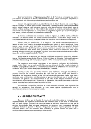 Este fato fez lembrar o “Diga ao povo que fico” de D Pedro I, ao ser exigido seu retorno
para o Reino de Portugal. Se Asbury, abandonando o campo, tivesse voltado para a Inglaterra, o
metodismo teria uma história muito diferente da que tem hoje em dia.
Mas um fato, agrada-nos lembrar, ocorrido na vida de Asbury durante esta época. Alguns
dos seus colegas se tinham queixado dele para Wesley e Wesley escreveu uma carta chamando
Asbury para a Inglaterra, mas, felizmente quando a carta chegou, Asbury estava lá para o sul da
colônia e não a recebeu antes da independência das colônias e, portanto, como já visto, não era
conveniente voltar à Inglaterra e foi o único entre os pregadores ingleses que teve inclinação para
ficar. Assim a ordem apressada de Wesley não foi atendida.
E além da hostilidade dos americanos contra os ingleses, o panfleto escrito por Wesley
intitulado: “Um discurso calmo aos nossos Colonos Americanos”, causou forte reação contra os
metodistas na América. Asbury tinha de enfrentar este ódio junto com os americanos metodistas.
Sobre o ponto, diz ele no diário: “19 de março de 1776. Recebi uma carta afetuosa do Sr.
Wesley, e estou muito triste por se ter este venerável homem metido na política americana. O meu
desejo é viver em paz e amor com todos os homens, fazer-lhes todo o bem possível. Contudo
revela a lealdade que o Sr. Wesley tem para com o governo de seu país onde ele mora. Se fosse
um súdito americano, sem dúvida seria igualmente zeloso pela causa americana. Mas alguns
homens, ponderando mal, tem aproveitado a ocasião para censurar os metodistas americanos por
causa dos sentimentos políticos do Sr. Wesley”.
Asbury teve de se esconder, por isso se conservara em retiro por dois anos, durante a
guerra. Foi hóspede na casa do Juiz Thomas White, no Estado de Delewore. Fácil nos é imaginar a
difícil situação de Asbury. Não mais podia pregar em público nem viajar sem correr mil perigos.
Os pregadores americanos continuaram o seu trabalho, realizando as Conferências
anuais, porém, Asbury não as podia assistir. Nem por isso deixou ele de influir na administração do
trabalho. Os pregadores visitaram -no para Conferênciar com ele. E também foi uma época em que
tinha mais tempo para estudar e se preparar melhor para o trabalho.
Mas houve uma coisa que muito concorreu para modificar a resolução dos oficiais do
governo para com ele e demais metodistas. Foi uma carta que tinha escrito para Rankim na
véspera de sua retirada da América, e que caiu nas mãos dos americanos. Nesta carta Asbury
revela os seus sentimentos e opiniões acerca da guerra, dizendo que era de opinião que os
americanos iam ganhar a sua independência, e que tinha muitos amigos americanos a quem
amava demais para os abandonar e julgava que os pregadores metodistas americanos tinham uma
grande obra para fazer na América sob a direção de Deus.
Sua simpatia e fidelidade para com a causa americana concorre para engrandecê-lo
perante os americanos. Sua influência no meio deles crescia constantemente, pois o
reconheceram como um homem desinteressado.

V – UM BISPO ITINERANTE
Devemos lembrar que a situação do movimento metodista depois da revolução tomou
aspecto diferente. Foi espantoso o crescimento em número durante os oito anos de perturbação,
pois, só neste período o número de membros passou a ser cinco vezes mais do que era no
princípio da revolução. Mas com este crescimento em número e com a separação da Igreja
Anglicana do Estado quando se fundou a Republica terminou o regime episcopal e o povo
metodista estava com um ministério sem ordenação e grande número de gente sem a
administração dos sacramentos e do batismo e Santa Ceia.

 