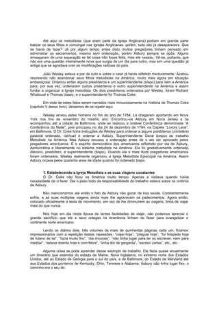Até aqui os metodistas (que eram parte da Igreja Anglicana) podiam em grande parte
batizar os seus filhos e comungar nas Igrejas Anglicanas, porém, tudo isto já desaparecera. Que
se havia de fazer? Já por algum tempo antes disto muitos pregadores tinham pensado em
administrar os sacramentos, mesmo sem ordenação, porém Asbury sempre se opôs. Alguns
ameaçaram de uma separação se tal coisa não fosse feita, mas ele resistiu. Vê-se, portanto, que
não era uma questão inteiramente nova que surgia de um dia para outro, mas sim uma questão já
antiga que se agradava com as modificações radicais do país.
João Wesley estava a par de tudo e sobre o caso já havia refletido maduramente. Acabou
resolvendo não abandonar seus filhos metodistas na América, muito mais agora em situação
embaraçosa. Ordenou então alguns presbíteros e um superintendente (bispo) para irem a América
para, por sua vez, ordenarem outros presbíteros e outro superintendente na América e assim
fundar e organizar a Igreja metodista. Os dois presbíteros ordenados por Wesley, foram Richard
Whaticoal e Thomas Vasey, e o superintendente foi Thomas Coke.
Em vista de estes fatos serem narrados mais minuciosamente na história de Thomas Coke
(capítulo V desse livro), deixamos de os repetir aqui.
Wesley enviou estes homens no fim do ano de 1784. Lá chegaram aportando em Nova
York nos fins de novembro do mesmo ano. Encontrou -os Asbury em Nova Jersey e os
acompanhou até a cidade de Baltimore, onde se realizou a notável Conferência denominada “A
Conferência do Natal”, pois principiou no dia 24 de dezembro de 1784, na Capela “Lovoly Lane”,
em Baltimore. O Dr. Coke tinha instruções de Wesley para ordenar a alguns presbíteros (ministério
pastoral ordenado, clerical) e ordenar a Asbury, Superintendente Geral (bispo) do trabalho
Metodista na América. Mas Asbury recusou a ordenação antes de o ato ser aprovado pelos
pregadores americanos. É o espírito democrático dos americanos refletindo por via de Asbury,
democrática e liberalmente no sistema metodista na América. Ele foi gradativamente ordenado
diácono, presbítero, e superintendente (bispo). Quando ele e mais doze pregadores americanos
foram ordenados, Wesley realmente organizou a Igreja Metodista Episcopal na América. Assim
Asbury orçava pelos quarenta anos de idade quando foi ordenado bispo.
1. Estabelecendo a Igreja Metodista e as suas viagens constantes
O Dr. Coke não ficou na América muito tempo. Apenas a visitava quando havia
necessidade de o fazer. Dai o peso todo da responsabilidade do trabalho estava sobre os ombros
de Asbury.
Não mencionamos até então o fato de Asbury não gozar de boa saúde. Constantemente
sofria, e as suas múltiplas viagens ainda mais lhe agravavam os padecimentos. Agora então,
colocado oficialmente à testa do movimento, em vez de lhe diminuírem as viagens, tinha de viajar
mais do que nunca.
Nós hoje em dia nesta época de tantas facilidades de viajar, não podemos apreciar o
grande sacrifício que ele e seus colegas na itinerância tinham de fazer para evangelizar o
continente norte americano.
Lendo os diários dele, três volumes de mais de quinhentas páginas cada um, ficamos
impressionados com a repetição destas rxpessões: “viajei hoje”, “preguei hoje”, “fui hóspede hoje
de fulano de tal”, “fazia muito frio”, “dia chuvoso”, “não tinha lugar para ler ou escrever, nem para
meditar”, “estava doente hoje e com febre”, “tinha dor de garganta”, “escrevi cartas”, etc., etc.
Alguma coisa se pode aprender desse exemplo de trabalho. Ele fazia quase anualmente
um itinerário que estendia do estado de Maine, Nova Inglaterra, no extremo norte dos Estados
Unidos, até ao Estado de Geórgia para o sul do país, e de Baltimore, do Estado de Maryland até
aos Estados dos ponteiros de Kentucky, Ohio, Tenesse e Alabama. Asbury não tinha lugar fixo, o
caminho era o seu lar.

 
