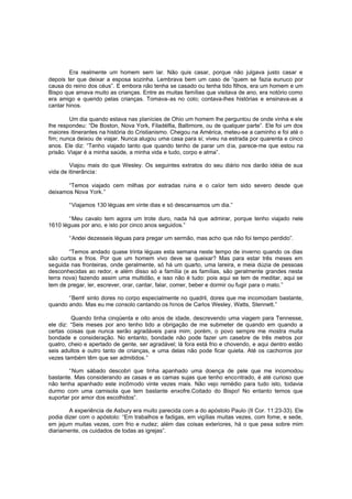 Era realmente um homem sem lar. Não quis casar, porque não julgava justo casar e
depois ter que deixar a esposa sozinha. Lembrava bem um caso de “quem se fazia eunuco por
causa do reino dos céus”. E embora não tenha se casado ou tenha tido filhos, era um homem e um
Bispo que amava muito as crianças. Entre as muitas famílias que visitava de ano, era notório como
era amigo e querido pelas crianças. Tomava-as no colo; contava-lhes histórias e ensinava-as a
cantar hinos.
Um dia quando estava nas planícies de Ohio um homem lhe perguntou de onde vinha e ele
lhe respondeu: “De Boston, Nova York, Filadélfia, Baltimore, ou de qualquer parte”. Ele foi um dos
maiores itinerantes na história do Cristianismo. Chegou na América, meteu-se a caminho e foi até o
fim; nunca deixou de viajar. Nunca alugou uma casa para si; viveu na estrada por quarenta e cinco
anos. Ele diz: “Tenho viajado tanto que quando tenho de parar um d ia, parece-me que estou na
prisão. Viajar é a minha saúde, a minha vida e tudo, corpo e alma”.
Viajou mais do que Wesley. Os seguintes extratos do seu diário nos darão idéia de sua
vida de itinerância:
“Temos viajado cem milhas por estradas ruins e o calor tem sido severo desde que
deixamos Nova York.”
“Viajamos 130 léguas em vinte dias e só descansamos um dia.”
“Meu cavalo tem agora um trote duro, nada há que admirar, porque tenho viajado nele
1610 léguas por ano, e isto por cinco anos seguidos.”
“Andei dezesseis léguas para pregar um sermão, mas acho que não foi tempo perdido”.
“Temos andado quase trinta léguas esta semana neste tempo de inverno quando os dias
são curtos e frios. Por que um homem vivo deve se queixar? Mas para estar três meses em
seguida nas fronteiras, onde geralmente, só há um quarto, uma lareira, e meia dúzia de pessoas
desconhecidas ao redor, e além disso só a família (e as famílias, são geralmente grandes nesta
terra nova) fazendo assim uma multidão, e isso não é tudo: pois aqui se tem de meditar, aqui se
tem de pregar, ler, escrever, orar, cantar, falar, comer, beber e dormir ou fugir para o mato.”
“Bem! sinto dores no corpo especialmente no quadril, dores que me incomodam bastante,
quando ando. Mas eu me consolo cantando os hinos de Carlos Wesley, Watts, Stennett.”
Quando tinha cinqüenta e oito anos de idade, descrevendo uma viagem para Tennesse,
ele diz: “Seis meses por ano tenho tido a obrigação de me submeter de quando em quando a
certas coisas que nunca serão agradáveis para mim; porém, o povo sempre me mostra muita
bondade e consideração. No entanto, bondade não pode fazer um casebre de três metros por
quatro, cheio e apertado de gente, ser agradável; lá fora está frio e chovendo, e aqui dentro estão
seis adultos e outro tanto de crianças, e uma delas não pode ficar quieta. Até os cachorros por
vezes também têm que ser admitidos.”
“Num sábado descobri que tinha apanhado uma doença de pele que me incomodou
bastante. Mas considerando as casas e as camas sujas que tenho encontrado, é até curioso que
não tenha apanhado este incômodo vinte vezes mais. Não vejo remédio para tudo isto, todavia
durmo com uma camisola que tem bastante enxofre.Coitado do Bispo! No entanto temos que
suportar por amor dos escolhidos”.
A experiência de Asbury era muito parecida com a do apóstolo Paulo (II Cor. 11:23-33). Ele
podia dizer com o apóstolo: “Em trabalhos e fadigas, em vigílias muitas vezes, com fome, e sede,
em jejum muitas vezes, com frio e nudez; além das coisas exteriores, há o que pesa sobre mim
diariamente, os cuidados de todas as igrejas”.

 