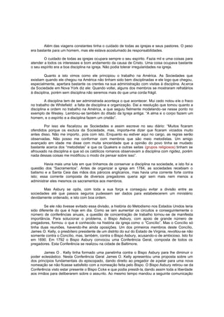 Além das viagens constantes tinha o cuidado de todas as igrejas e seus pastores. O peso
era bastante para um homem, mas ele estava acostumado às responsabilidades.
O cuidado de todas as igrejas ocupara sempre o seu espírito. Fazia mil e uma coisas para
atender a todos os interesses e bom andamento da causa de Cristo. Uma coisa ocupava bastante
o seu espírito era a boa disciplina na igreja. Não podia tolerar irregularidades na igreja.
Quanto a isto vimos como ele principiou o trabalho na América. As Sociedades que
existiam quando ele chegou na América não tinham sido bem disciplinadas e ele logo que chegou,
especialmente, apertara bastante os crentes na sua administração com visitas à disciplina. Ac erca
da Sociedade em Nova York diz ele: Quando voltei, alguns dos membros se mostraram refratários
à disciplina, porém sem disciplina não seremos mais do que uma corda frágil.
A disciplina tem de ser administrada aconteça o que acontecer. Mui cedo notou ele o fraco
no trabalho de Whitefield: a falta de disciplina e organização. Dai a resolução que tomou quanto a
disciplina e ordem no trabalho na América, e que seguiu fielmente modelando-se nesse ponto no
exemplo de Wesley. Lembrou-se também do ditado da Ig reja antiga: “A alma e o corpo fazem um
homem, e o espírito e a disciplina fazem um cristão”.
Por isso ele fiscalizou as Sociedades e assim escreve no seu diário: “Muitos ficaram
ofendidos porque os excluía da Sociedade, mas, importa-me dizer que ficaram viciados muito
antes disso. Não me importo , pois com isto. Enquanto eu estiver aqui no cargo, as regras serão
observadas. Não posso me conformar com membros que são meio metodistas. Um amigo
avançado em idade me disse com muita sinceridade que a opinião do povo tinha se mudado
bastante acerca dos “metodistas” e que os Quakers e outras seitas (grupos religiosos) tinham se
afrouxado na disciplina e que só os católicos romanos observavam a disciplina com rigidez, porém
nada dessas coisas me modificou o modo de pensar sobre isso”.
Havia mais uma luta em que tínhamos de conservar a disciplina na sociedade, e isto foi a
questão dos “Sacramentos”. Antes de organizar a igreja em 1784, as sociedades recebiam o
batismo e a Santa Ceia das mãos dos párocos anglicanos , mas havia uma corrente forte contra
isto; essa corrente composta de diversos pregadores queria agir sem mais nem menos a
administrar eles mesmos os sacramentos aos membros.
Mas Asbury se opôs, com toda a sua força e conseguiu evitar a divisão entre as
sociedades até que passos seguros pudessem ser dados para estabelecerem um ministério
devidamente ordenado, e isto com boa ordem.
Se ele não tivesse evitado essa divisão, a história do Metodismo nos Estados Unidos teria
sido diferente do que é hoje em dia. Como se iam aumentar os circuitos e conseguintemente o
número de conferências anuais, a questão de concentração de trabalho tornou -se de manifesta
importância. Para solucionar o problema, o Bispo Asbury, com apoio de grande número de
pregadores, formou o que é conhecido na história da igreja como o “Concílio”. Mas o Concílio só
tinha duas reuniões, havendo-lhe ainda oposições. Um dos primeiros membros deste Concílio,
James O. Kelly, o presbítero presidente de um distrito do sul do Estado de Virginia, revoltou-se não
somente contra o Concílio, mas, também, contra o Bispo Asbury, acusando-o de ambicioso. Isto foi
em 1690. Em 1792 o Bispo Asbury convocou uma Conferência Geral, composta de todos os
pregadores. Esta Conferência se realizou na cidade de Baltimore.
James O . Kelly tinha formado uma panelinha contra o Bispo Asbury para lhe diminuir o
poder eclesiástico. Nesta Conferência Geral James O. Kelly apresentou uma proposta sobre um
dos princípios fundamentais do episcopado, dando direito ao pregador de a pelar para uma nova
nomeação se não ficasse satisfeito com a nomeação feita pelo Bispo. O Bispo Asbury retirou-se da
Conferência visto estar presente o Bispo Coke e que podia presidi-la, dando assim toda a liberdade
aos irmãos para deliberarem sobre o assunto. Ao mesmo tempo mandou a seguinte comunicação

 