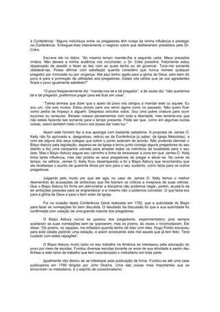 à Conferência: “Alguns indivíduos entre os pregadores têm inveja da minha influência e prestigio
na Conferência. Entreguei-lhes inteiramente o negócio sobre que deliberariam presididos pelo Dr.
Coke.
Escreve ele no diário: “Ao mesmo tempo mandei-lhe a seguinte carta: Meus prezados
irmãos: Não deixeis a minha ausência vos incomodar; o Dr. Coke presidirá. Felizmente estou
dispensado de assistir e fazer as leis com as quais tenho eu de governar. Toca-me somente
obedecê-las. Posso afirmar com satisfação quando considero que nunca nomeei qualquer
pregador por inimizade ou por vingança. Até aqui tenho agido para a glória de Deus, pelo bem do
povo e para a promoção de utilidades aos pregadores. Estais vós certos que se vos agradardes
ficará o povo igualmente satisfeito?”
“O povo freqüentemente diz: “manda-nos tal e tal pregador”, e às vezes diz: “não queremos
tal e tal pregador, preferimos pagar para ele ficar em casa”.
“Talvez tenhais que dizer que o apelo do povo vos obrigou a mandar este ou aquele. Eu
sou um, vós sois muitos. Estou pronto para vos servir agora como no passado. Não quero ficar
como pedra de tropeço a alguém. Desprezo solícitos votos. Sou uma pobre criatura para ouvir
louvores ou censuras. Revelai vossos pensamentos com toda a liberdade; mas lembrai-vos que
não estais fazendo leis somente para o tempo presente. Pode ser que, como em algumas outras
coisas, assim também nisto o futuro vos possa dar mais luz.”
Assim este homem faz a sua apologia com bastante sabedoria. A proposta de James O.
Kelly não foi aprovada e, desgostoso, retirou-se da Conferência (a saber, da Igreja Metodista), e
com ele alguns dos seus colegas que sobre o ponto estavam de acordo. Não podendo derrotar o
Bispo Asbury pela legislação, separou-se da Igreja e levou junto consigo alguns pregadores do seu
distrito e fez uma campanha cerrada para arrastar todos os membros da localidade para o seu
lado. Mas o Bispo Asbury seguia seu caminho e tinha de atravessar a zona em que James O. Kelly
tinha tanta influência, mas não proibia os seus pregadores de pregar e ativar-se. No correr do
tempo, na velhice, James O. Kelly ficou desamparado e foi o Bispo Asbury que recomendou que
ele recebesse o auxílio de quarenta libras por ano para o seu sustento, como fazia para os outros
pregadores.
Julgando pelo modo por que ele agiu no caso de James O. Kelly temos o melhor
desmentido às acusações de ambicioso que lhe fizeram os críticos e invejosos de suas vitórias.
Que o Bispo Asbury foi firme em administrar a disciplina não podemos negar, porém, acusá-lo de
ter ambições pessoais para se engrandecer a si mesmo não o podemos conceber. O que fazia era
para a glória de Deus e para o bem estar da Igreja.
Foi na ocasião desta Conferência Geral realizada em 1792, que a autoridade do Bispo
para fazer as nomeações foi bem discutida. O resultado da discussão foi que a sua autoridade foi
confirmada com votação de uma grande maioria dos pregadores.
O Bispo Asbury nunca se queixou dos pregadores, experimentados, pois sempre
aceitaram as suas nomeações sem se queixarem, mas os jovens, às vezes o incomodavam. Ele
disse: “Os jovens, os rapazes, me enfadam quando tenho de lidar com eles. Hugo Porter escreveu
para esta cidade pedindo uma estação, e assim acrescenta este mal aquele que já tem feito. Terei
cuidado com estes rapagões”.
O Bispo Asbury muito cedo no seu trabalho na América se interessou pela educação do
povo por meio de escolas. Fundou diversas escolas durante os anos de sua atividade e assim deu
ênfase a este ramo de trabalho que tem caracterizado o metodismo em toda parte.
Igualmente não deixou de se interessar pela publicação de livros. Fundou-se até uma casa
publicadora em 1789 dirigida por John Dickins. Uma das coisas mais importantes que se
encontram no metodismo, é o espírito de conexionalismo.

 