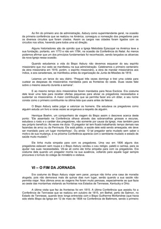 Ao fim do primeiro ano de administração, Asbury como superintendente geral, na ocasião
da primeira conferência que se realizou na América, conseguiu a nomeação dos pregadores para
os diversos circuitos que foram criados. Assim os cargos nas cidades foram ligados com os
circuitos nos sítios, havendo para todos uma só direção.
Alguns historiadores são de opinião que a Igreja Metodista Episcopal na América teve a
sua fundação, portanto, em 1773 e não em 1784, na ocasião da Conferência do Natal. Ao menos
podemos afirmar que um dos princípios fundamentais foi reconhecido, sendo lançados os alicerces
da nova Igreja nessa ocasião.
Quando estudamos a vida do Bispo Asbury não devemos esquecer do seu espírito
missionário que mui cedo se manifestou na sua administração. Celebramos o primeiro centenário
da obra missionária em 1919, porém, o espírito missionário, a obra de mandar missionários aos
índios, e aos canadenses, se manifestou antes da organização da Junta de Missões de 1819.
Leiamos um lance do seu diário: “Preguei três vezes domingo e tirei uma coleta para
custear as despesas de missionários mandados para as fronteiras do oeste. Duas vezes falei
sobre o mesmo assunto durante a semana”.
E ao mesmo tempo dois missionários foram mandados para Nova Escócia. Era costume
dele levar uma lista para receber ofertas pequenas para aliviar os pregadores necessitados e
sustentar os missionários. A maior contribuição que se permitia fazer era um dólar, e seu nome
consta como o primeiro contribuinte na última lista que usara antes de falecer.
O Bispo Asbury sabia julgar e valorizar os homens. Ele estudava os pregadores como
alguém estuda um livro e raras vezes se enganava a respeito de alguém.
Henrique Boehm, um companheiro de viagem do Bispo assim o descreve acerca deste
ponto: “Ele assentado na Conferência olhava através das sobrancelhas grossas e escuras,
estudava o rosto e o caráter dos pregadores, não somente por causa da Igreja, mas também para
seu próprio benefício. Às vezes me dizia: ‘O pregador tal tem ficado trabalhando tempo demais nas
fazendas de arroz ou da Península. Ele está pálido; a saúde dele está sendo ameaçada; ele deve
ser mandado para um lugar montanhoso’. Ou ainda: ‘O tal pregador seria mudado sem saber o
motivo de sua mudança, e na próxima Conferência aparecia com o semblante mudado e estado de
saúde muito mudado’.”
Ele tinha muita simpatia para com os pregadores. Uma vez em 1806 alguns dos
pregadores estavam sem roupa e o Bispo Asbury vendeu o seu relógio, paletó e camisa, para os
ajudar nas suas necessidades. Vê-se ali como ele tinha simpatia para com os pregadores. Era
costume dele quando um pregador morria na sua ausência, voltando para aquele lugar sempre
procurava o túmulo do colega de ministério e visitava.

VI – O FIM DA JORNADA
Era costume do Bispo Asbury viajar sem parar, porque não tinha uma casa de moradia
alugada, pois não demorava mais de quinze dias num lugar, senão quando a sua saúde não
permitia viajar. Nos últimos anos as viagens lhe foram muito penosas, especialmente as que fazia
ao oeste das montanhas visitando as fronteiras nos Estados de Tennesse, Kentucky e Ohio.
A última visita que fez às fronteiras foi em 1815. A última Conferência que assistiu foi a
Conferência de Tennesse que se realizou em outubro de 1815, em Bethel, perto de Salmon, no
Estado de Tennesse, quando teve longa entrevista com o Bispo Guilherme McKendree (que havia
sido eleito Bispo da Igreja em 12 de maio de 1808 na Conferência de Baltimore, sendo o primeiro

 