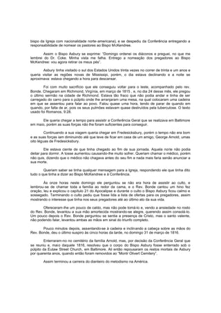 bispo da Igreja com nacionalidade norte-americana), e se despediu da Conferência entregando a
responsabilidade de nomear os pastores ao Bispo McKendree.
Assim o Bispo Asbury se exprime: “Domingo ordenei os diáconos e preguei, no que me
lembrei do Dr. Coke. Minha vista me falha. Entrego a nomeação dos pregadores ao Bispo
McKendree: vou agora retirar os meus pés”.
Asbury tinha visitado o sul dos Estados Unidos trinta vezes no correr de trinta e um anos e
queria visitar as regiões novas de Mississipi, porém, o dia estava declinando e a noite se
aproximava: estava chegando a hora para descansar.
Foi com muito sacrifício que ele conseguiu voltar para o leste, acompanhado pelo rev.
Bonde. Chegaram em Richmond, Virgínia, em março de 1815 , e, no dia 24 desse mês, ele pregou
o último sermão na cidade de Richmond. Estava tão fraco que não podia andar e tinha de ser
carregado do carro para o púlpito onde lhe arranjaram uma mesa, na qual colocaram uma cadeira
em que se assentou para falar ao povo. Falou quase uma hora, tendo de parar de quando em
quando, por falta de ar, pois os seus pulmões estavam quase destruídos pela tuberculose. O texto
usado foi Romanos, 9:28.
Ele queria chegar a tempo para assistir a Conferência Geral que se realizava em Baltimore
em maio, porém as suas forças não lhe foram suficientes para conseguir.
Continuando a sua viagem queria chegar em Fredesicksbury, porém o tempo não era bom
e as suas forças iam diminuindo até que teve de ficar em casa de um amigo, George Arnold, umas
oito léguas de Fredesicksbury.
Ele estava ciente de que tinha chegado ao fim de sua jornada. Aquela noi te não podia
deitar para dormir. A tosse aumentou causando-lhe muito sofrer. Queriam chamar o médico, porém
não quis, dizendo que o médico não chagava antes do seu fim e nada mais faria senão anunciar a
sua morte.
Queriam saber se tinha qualquer mensagem para a Igreja, respondendo ele que tinha dito
tudo o que tinha a dizer ao Bispo McKendree e à Conferência.
Às onze horas neste domingo ele perguntou se não era hora de assistir ao culto, e
lembrou-se de chamar toda a família ao redor da cama, e o Rev. Bonde cantou um hino fez
oração, leu e explicou o capítulo 21 do Apocalipse e durante o culto o Bispo Asbury ficou calmo e
sossegado. Terminando o culto pediu que fosse lida a lista de ofertas para os pregadores, assim
mostrando o interesse que tinha nos seus pregadores até ao último ato da sua vida.
Ofereceram-lhe um pouco de caldo, mas não pode tomá-lo e, vendo a ansiedade no rosto
do Rev. Bonde, levantou a sua mão amortecida mostrando-se alegre, querendo assim consolá-lo.
Um pouco depois o Rev. Bonde perguntou se sentia a presença de Cristo, mas o santo valente,
não podendo falar, levantou ambas as mãos em sinal do triunfo completo.
Pouco minutos depois, assentando-se à cadeira e inclinando a cabeça sobre as mãos do
Rev. Bonde, deu o último suspiro às cinco horas da tarde, no domingo 31 de março de 1816.
Enterraram-no no cemitério da família Arnold, mas, por decisão da Conferência Geral que
se reuniu e, maio daquele 1816, resolveu que o corpo do Bispo Asbury fosse enterrado sob o
púlpito da Eutaw Street Church, em Baltimore. Ali então repousaram os restos mortais de Asbury
por quarenta anos, quando então foram removidos ao “Montr Olivert Cemitery”.
Assim terminou a carreira do dianteiro do metodismo na América.

 