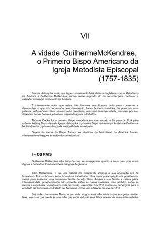 VII
A vidade GuilhermeMcKendree,
o Primeiro Bispo Americano da
Igreja Metodista Episcopal
(1757-1835)
Francis Asbury foi o elo que ligou o movimento Metodista na Inglaterra com o Metodismo
na América e Guilherme McKendree servira como segundo elo na corrente para continuar a
estender o mesmo movimento na América.
É interessante notar que estes dois homens que fizeram tanto para conservar e
desenvolver o que foi conquistado pelo movimento, foram homens humildes, do povo, em uma
palavra: self mad men. Nem um nem outro completou um curso de universidade, mas nem por isso
deixaram de ser homens jeitosos e preparados para o trabalho.
Thomas Cooke foi o primeiro Bispo metodista em todo mundo e f oi para os EUA para
ordenar Asbury Bispo daquela Igreja. Asbury foi o primeiro Bispo residente na América e Guilherme
McKendree foi o primeiro bispo de nacionalidade americana.
Depois da morte do Bispo Asbury, os destinos do Metodismo na América ficaram
inteiramente entregues às mãos dos americanos.

I – OS PAIS
Guilherme McKendree não tinha de que se envergonhar quanto a seus pais, pois eram
dignos e honrados. Eram membros da Igreja Anglicana.
John McKendree, o pai, era natural do Estado de Virgin ia e sua ocupação era de
fazendeiro. Foi um homem sério, honesto e trabalhador. Sua maior preocupação era providenciar
meios para sustentar uma numerosa família de oito filhos. Amava a sua família e zelava pelos
interesses dela, providenciando não somente sobre as coisas materiais, mas também, sobre as
morais e espirituais, vivendo uma vida de cristão, exemplar. Em 1810 mudou-se de Virginia para o
condado de Summeer, no Estado de Tennesse, onde veio a falecer no ano de 1815.
Sua mãe chamava-se Maria, e por vinte longos anos não sabia o que era gozar saúde.
Mas, era uma boa crente e uma mãe que sabia educar seus filhos apesar de suas enfermidades

 