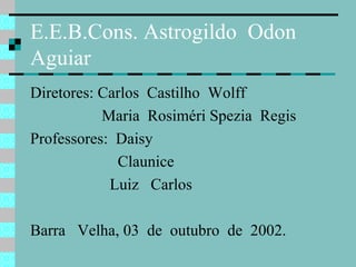 E.E.B.Cons. Astrogildo  Odon Aguiar Diretores: Carlos  Castilho  Wolff Maria  Rosiméri Spezia  Regis Professores:  Daisy Claunice Luiz  Carlos Barra  Velha, 03  de  outubro  de  2002.  