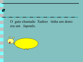 O  gato chamado  Xadrez  tinha um dono: era um  Japonês.  