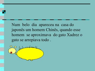 Num  belo  dia  apareceu na  casa do japonês um homem Chinês, quando esse homem  se aproximava  do gato Xadrez o gato se arrepiava todo .  