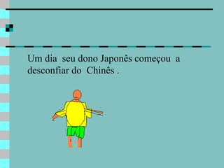 Um dia  seu dono Japonês começou  a  desconfiar do  Chinês .  