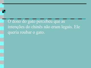 O dono do gato percebeu que as  intenções do chinês não eram legais. Ele queria roubar o gato.  