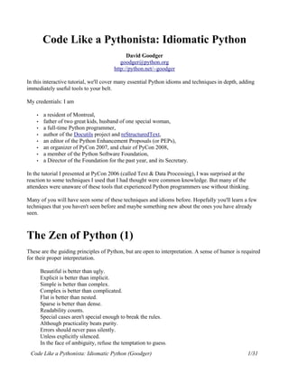 Code Like a Pythonista: Idiomatic Python
                                               David Goodger
                                            goodger@python.org
                                         http://python.net/~goodger

In this interactive tutorial, we'll cover many essential Python idioms and techniques in depth, adding
immediately useful tools to your belt.

My credentials: I am

    •    a resident of Montreal,
    •    father of two great kids, husband of one special woman,
    •    a full-time Python programmer,
    •    author of the Docutils project and reStructuredText,
    •    an editor of the Python Enhancement Proposals (or PEPs),
    •    an organizer of PyCon 2007, and chair of PyCon 2008,
    •    a member of the Python Software Foundation,
    •    a Director of the Foundation for the past year, and its Secretary.

In the tutorial I presented at PyCon 2006 (called Text & Data Processing), I was surprised at the
reaction to some techniques I used that I had thought were common knowledge. But many of the
attendees were unaware of these tools that experienced Python programmers use without thinking.

Many of you will have seen some of these techniques and idioms before. Hopefully you'll learn a few
techniques that you haven't seen before and maybe something new about the ones you have already
seen.



The Zen of Python (1)
These are the guiding principles of Python, but are open to interpretation. A sense of humor is required
for their proper interpretation.

        Beautiful is better than ugly.
        Explicit is better than implicit.
        Simple is better than complex.
        Complex is better than complicated.
        Flat is better than nested.
        Sparse is better than dense.
        Readability counts.
        Special cases aren't special enough to break the rules.
        Although practicality beats purity.
        Errors should never pass silently.
        Unless explicitly silenced.
        In the face of ambiguity, refuse the temptation to guess.
 Code Like a Pythonista: Idiomatic Python (Goodger)                                               1/31