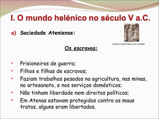 Sociedade Ateniense: Os escravos: Prisioneiros de guerra; Filhos e filhas de escravos; Faziam trabalhos pesados na agricultura, nas minas, no artesanato, e nos serviços domésticos;  Não tinham liberdade nem direitos políticos; Em Atenas estavam protegidos contra os maus tratos, alguns eram libertados. ESCRAVO SERVINDO O SEU SENHOR 