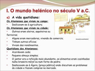 A vida quotidiana: Os Atenienses que viviam no campo: Dedicavam-se à agricultura; Os Atenienses que viviam na cidade: Outros eram oleiros, sapateiros ou  ferreiros; Alguns eram mercadores, vivendo do comercio; Tinham outros ofícios; Viviam dos rendimentos. Quotidiano dos Atenienses: Acordavam cedo; Pequeno almoço simples; O jantar era a refeição mais abundante, os alimentos eram cozinhados numa braseira móvel ou num forno de pedra; Deslocavam-se à Ágora, (praça pública) onde discutiam os problemas da cidade e faziam compras no mercado. Atenas(reconstituição) 