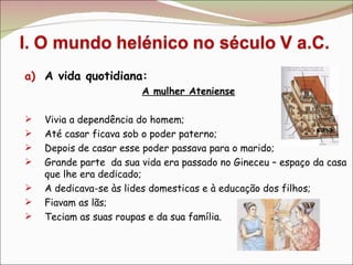 A vida quotidiana: A mulher Ateniense Vivia a dependência do homem; Até casar ficava sob o poder paterno; Depois de casar esse poder passava para o marido; Grande parte  da sua vida era passado no Gineceu – espaço da casa que lhe era dedicado; A dedicava-se às lides domesticas e à educação dos filhos; Fiavam as lãs; Teciam as suas roupas e da sua família. casa 
